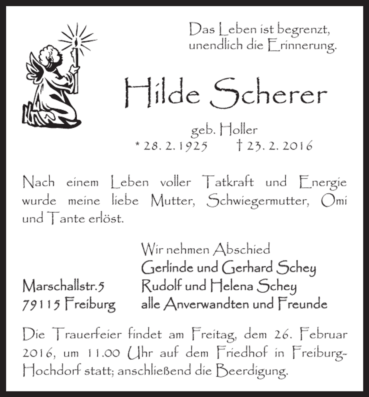 <p>Das Leben ist begrenzt,<br />unendlich die Erinnerung.</p><p>Hilde Scherer<br />geb. Holler<br />* 28. 2. 1925 † 23. 2. 2016</p><p>Nach einem Leben voller Tatkraft und Energie­<br />wurde meine liebe Mutter, Schwiegermutter, Omi<br />und Tante erlöst.</p><p>Marschallstr.5<br />79115 Freiburg</p><p>Wir nehmen Abschied<br />Gerlinde und Gerhard Schey<br />Rudolf und Helena Schey<br />alle Anverwandten und Freunde</p><p>Die Trauerfeier findet am Freitag, dem 26. Februar<br />2016, um 11.00 Uhr auf dem Friedhof in FreiburgHochdorf statt; anschließend die Beerdigung.</p>