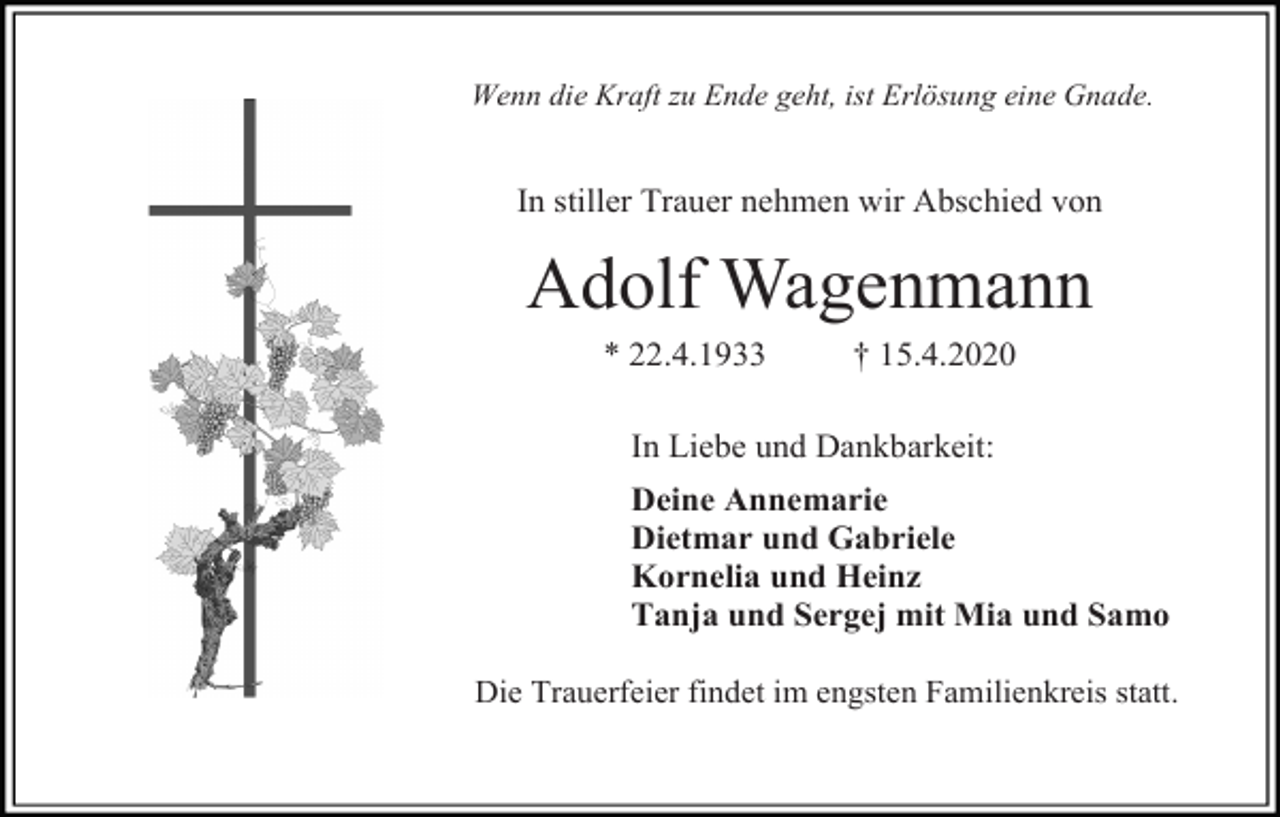 <p>Wenn die Kraft zu Ende geht, ist Erlösung eine Gnade.</p><p>In stiller Trauer nehmen wir Abschied von</p><p>Adolf Wagenmann<br />* 22.4.1933</p><p>† 15.4.2020</p><p>In Liebe und Dankbarkeit:<br />Deine Annemarie<br />Dietmar und Gabriele<br />Kornelia und Heinz<br />Tanja und Sergej mit Mia und Samo<br />Die Trauerfeier findet im engsten Familienkreis statt.</p>