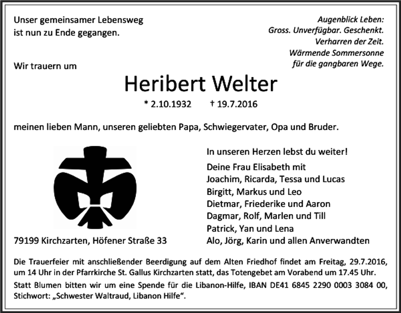 <p>Augenblick Leben:<br />Gross. Unverfügbar. Geschenkt.<br />Verharren der Zeit.<br />Wärmende Sommersonne<br />für die gangbaren Wege.</p><p>Unser gemeinsamer Lebensweg<br />ist nun zu Ende gegangen.<br />Wir trauern um</p><p>Heribert Welter<br />* 2.10.1932</p><p>† 19.7.2016</p><p>meinen lieben Mann, unseren geliebten Papa, Schwiegervater, Opa und Bruder.<br />In unseren Herzen lebst du weiter!</p><p>79199 Kirchzarten, Höfener Straße 33</p><p>Deine Frau Elisabeth mit<br />Joachim, Ricarda, Tessa und Lucas<br />Birgitt, Markus und Leo<br />Dietmar, Friederike und Aaron<br />Dagmar, Rolf, Marlen und Till<br />Patrick, Yan und Lena<br />Alo, Jörg, Karin und allen Anverwandten</p><p>Die Trauerfeier mit anschließender Beerdigung auf dem Alten Friedhof findet am Freitag, 29.7.2016,<br />um 14 Uhr in der Pfarrkirche St. Gallus Kirchzarten statt, das Totengebet am Vorabend um 17.45 Uhr.<br />Statt Blumen bitten wir um eine Spende für die Libanon-Hilfe, IBAN DE41 6845 22900084 00,<br />Stichwort: „Schwester Waltraud, Libanon Hilfe“.</p>