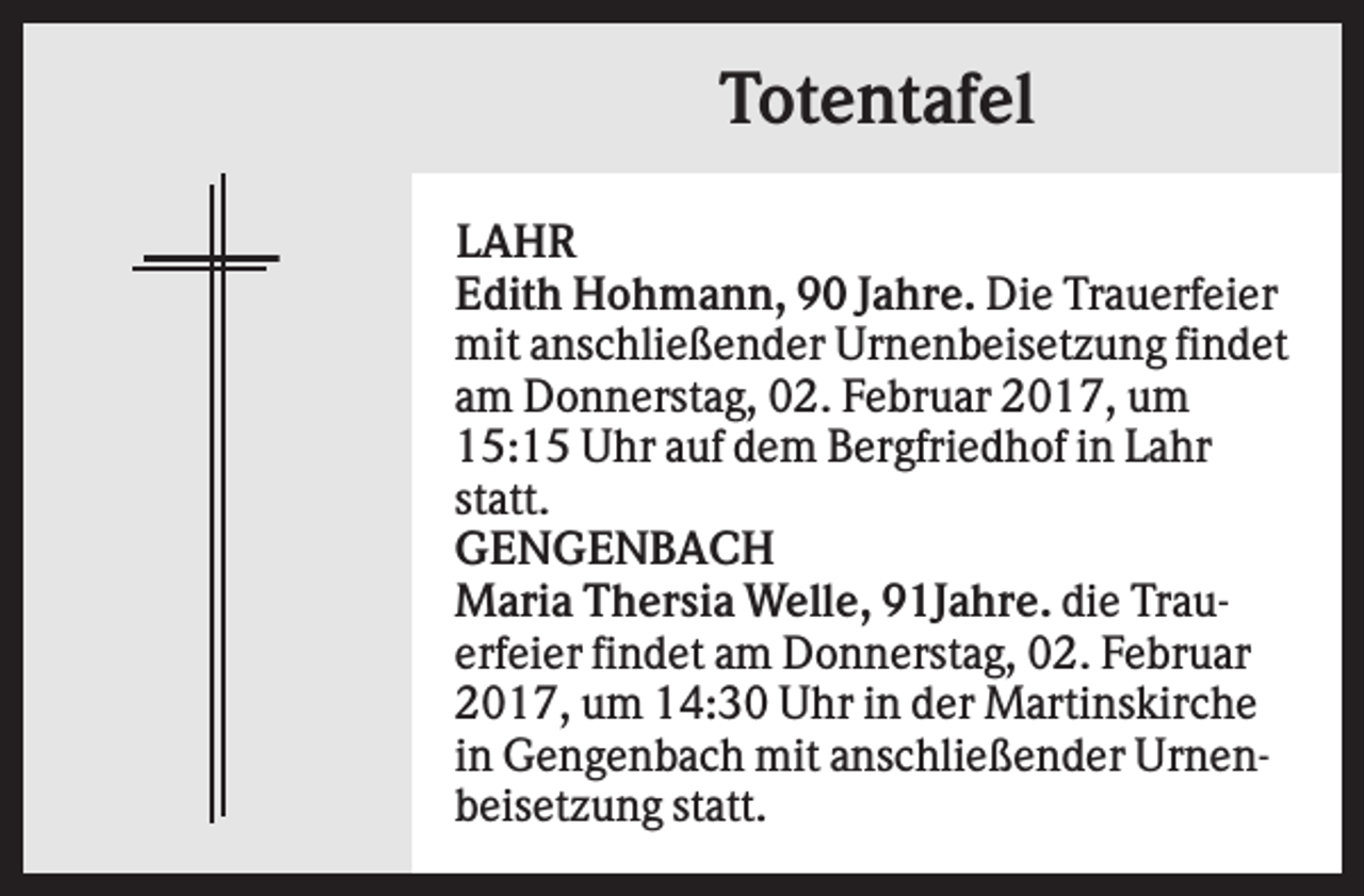 <p>Totentafel<br />LAHR<br />Edith Hohmann, 90 Jahre. Die Trauerfeier<br />mit anschließender Urnenbeisetzung findet<br />am Donnerstag, 02. Februar 2017, um<br />15:15 Uhr auf dem Bergfriedhof in Lahr<br />statt.<br />GENGENBACH<br />Maria Thersia Welle, 91Jahre. die Trauerfeier findet am Donnerstag, 02. Februar<br />2017, um 14:30 Uhr in der Martinskirche<br />in Gengenbach mit anschließender Urnenbeisetzung statt.</p>