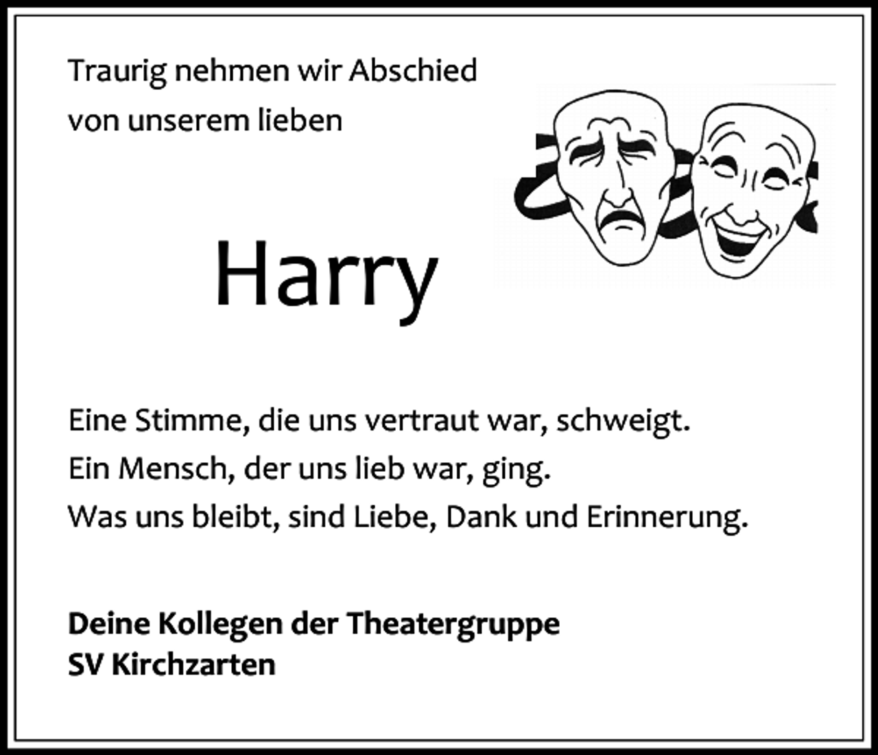 <p>Traurig nehmen wir Abschied<br />von unserem lieben</p><p>Harry<br />Eine Stimme, die uns vertraut war, schweigt.<br />Ein Mensch, der uns lieb war, ging.<br />Was uns bleibt, sind Liebe, Dank und Erinnerung.<br />Deine Kollegen der Theatergruppe<br />SV Kirchzarten</p>