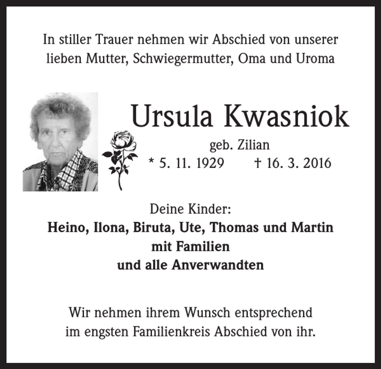 <p>In stiller Trauer nehmen wir Abschied von unserer<br />lieben Mutter, Schwiegermutter, Oma und Uroma</p><p>Ursula Kwasniok<br />geb. Zilian<br />* 5. 11. 1929 † 16. 3. 2016<br />Deine Kinder:<br />Heino, Ilona, Biruta, Ute, Thomas und Martin<br />mit Familien<br />und alle Anverwandten<br />Wir nehmen ihrem Wunsch entsprechend<br />im engsten Familienkreis Abschied von ihr.</p>