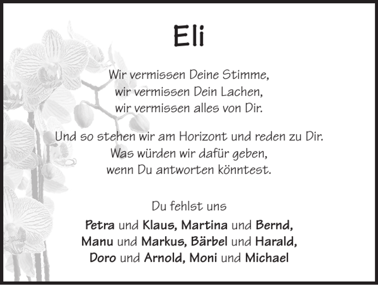 <p>Eli<br />Wir vermissen Deine Stimme,<br />wir vermissen Dein Lachen,<br />wir vermissen alles von Dir.<br />Und so stehen wir am Horizont und reden zu Dir.<br />Was würden wir dafür geben,<br />wenn Du antworten könntest.<br />Du fehlst uns<br />Petra und Klaus, Martina und Bernd,<br />Manu und Markus, Bärbel und Harald,<br />Doro und Arnold, Moni und Michael</p>