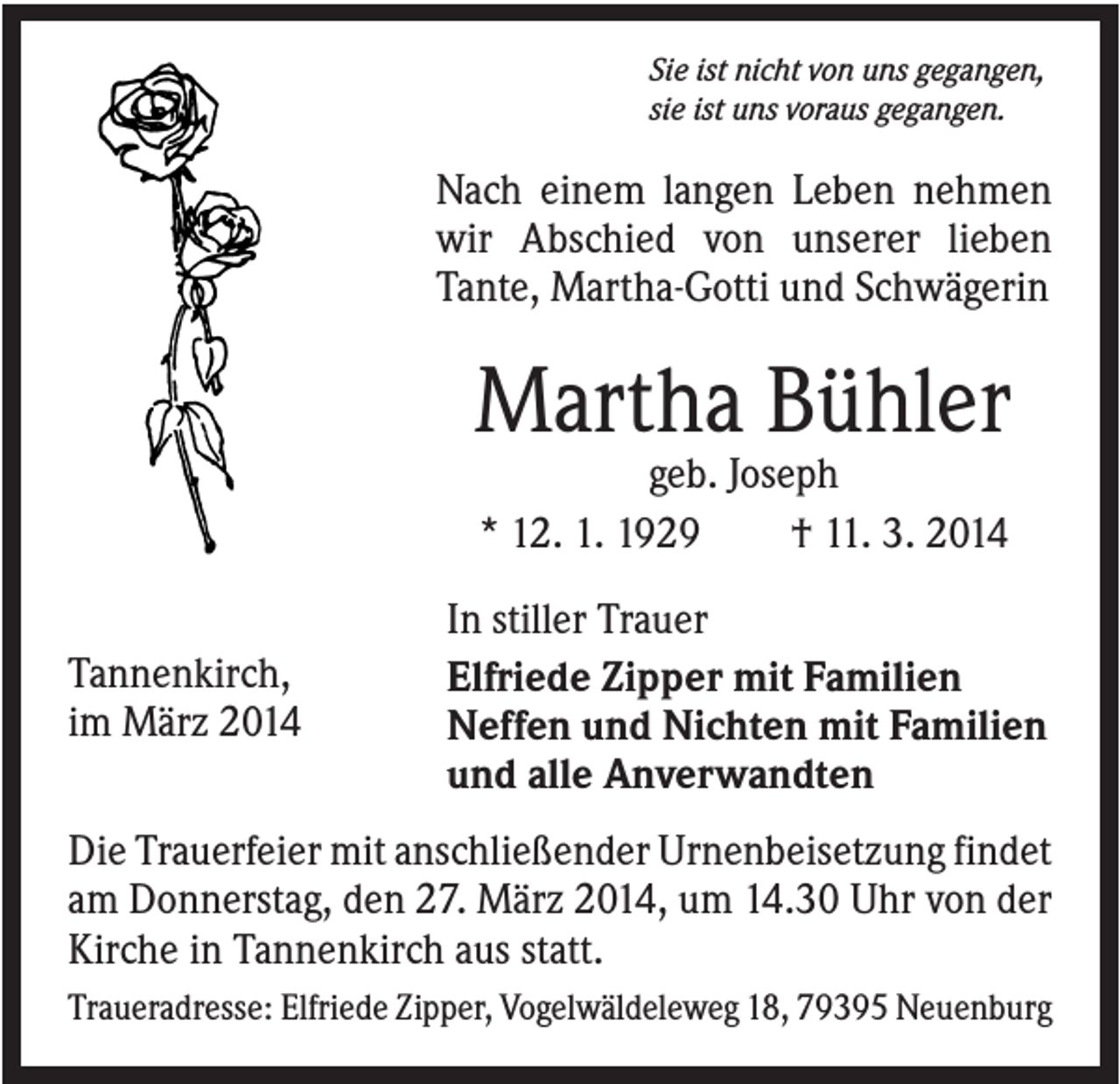 <p>Sie ist nicht von uns gegangen,<br />sie ist uns voraus gegangen.</p><p>Nach einem langen Leben nehmen<br />wir Abschied von unserer lieben<br />Tante, Martha-Gotti und Schwägerin</p><p>Martha Bühler<br />geb. Joseph<br />* 12. 1. 1929<br />† 11. 3. 2014<br />Tannenkirch,<br />im März 2014</p><p>In stiller Trauer<br />Elfriede Zipper mit Familien<br />Neffen und Nichten mit Familien<br />und alle Anverwandten</p><p>Die Trauerfeier mit anschließender Urnenbeisetzung findet<br />am Donnerstag, den 27. März 2014, um 14.30 Uhr von der<br />Kirche in Tannenkirch aus statt.<br />Traueradresse: Elfriede Zipper, Vogelwäldeleweg 18, 79395 Neuenburg</p>
