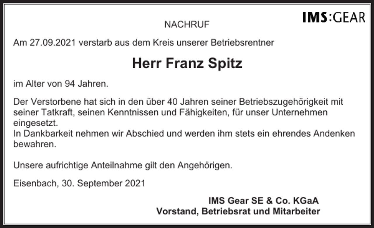 <p>NACHRUF<br />Am 27.09.2021 verstarb aus dem Kreis unserer Betriebsrentner</p><p>Herr Franz Spitz<br />im Alter von 94 Jahren.<br />Der Verstorbene hat sich in den über 40 Jahren seiner Betriebszugehörigkeit mit<br />seiner Tatkraft, seinen Kenntnissen und Fähigkeiten, für unser Unternehmen<br />eingesetzt.<br />In Dankbarkeit nehmen wir Abschied und werden ihm stets ein ehrendes Andenken<br />bewahren.<br />Unsere aufrichtige Anteilnahme gilt den Angehörigen.<br />Eisenbach, 30. September 2021<br />IMS Gear SE &amp; Co. KGaA<br />Vorstand, Betriebsrat und Mitarbeiter</p>