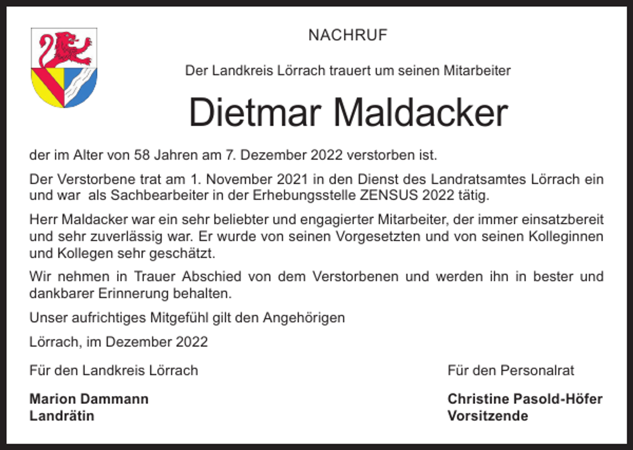 <p>NACHRUF<br />Der Landkreis Lörrach trauert um seinen Mitarbeiter</p><p>Dietmar Maldacker<br />der im Alter von 58 Jahren am 7. Dezember 2022 verstorben ist.<br />Der Verstorbene trat am 1. November 2021 in den Dienst des Landratsamtes Lörrach ein<br />und war als Sachbearbeiter in der Erhebungsstelle ZENSUS 2022 tätig.<br />Herr Maldacker war ein sehr beliebter und engagierter Mitarbeiter, der immer einsatzbereit<br />und sehr zuverlässig war. Er wurde von seinen Vorgesetzten und von seinen Kolleginnen<br />und Kollegen sehr geschätzt.<br />Wir nehmen in Trauer Abschied von dem Verstorbenen und werden ihn in bester und<br />dankbarer Erinnerung behalten.<br />Unser aufrichtiges Mitgefühl gilt den Angehörigen<br />Lörrach, im Dezember 2022<br />Für den Landkreis Lörrach</p><p>Für den Personalrat</p><p>Marion Dammann<br />Christine Pasold-Höfer<br />Landrätin Vorsitzende</p>