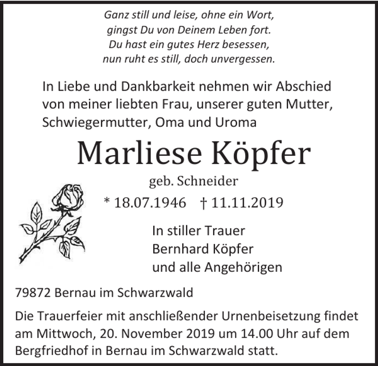 <p>Ganz still und leise, ohne ein Wort,<br />gingst Du von Deinem Leben fort.<br />Du hast ein gutes Herz besessen,<br />nun ruht es still, doch unvergessen.</p><p>In Liebe und Dankbarkeit nehmen wir Abschied<br />von meiner liebten Frau, unserer guten Mutter,<br />Schwiegermutter, Oma und Uroma</p><p>Marliese Köpfer<br />geb. Schneider</p><p>* 18.07.1946 † 11.11.2019<br />In stiller Trauer<br />Bernhard Köpfer<br />und alle Angehörigen<br />79872 Bernau im Schwarzwald<br />Die Trauerfeier mit anschließender Urnenbeisetzung findet<br />am Mittwoch, 20. November 2019 um 14.00 Uhr auf dem<br />Bergfriedhof in Bernau im Schwarzwald statt.</p>