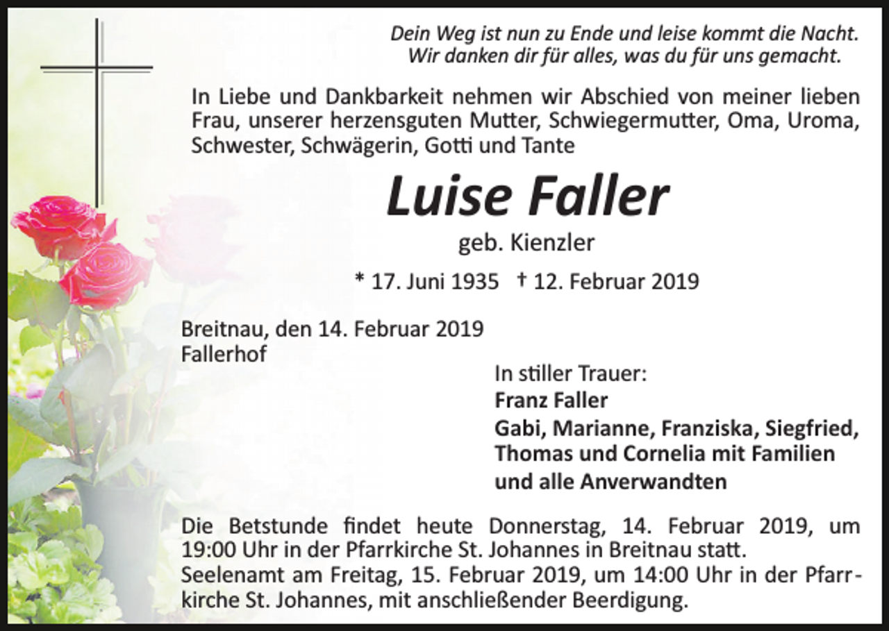 <p>Dein Weg ist nun zu Ende und leise kommt die Nacht.<br />Wir danken dir für alles, was du für uns gemacht.</p><p>In Liebe und Dankbarkeit nehmen wir Abschied von meiner lieben<br />Frau, unserer herzensguten Mu�er, Schwiegermu�er, Oma, Uroma,<br />Schwester, Schwägerin, Go� und Tante</p><p>Luise Faller<br />geb. Kienzler<br />* 17. Juni 1935 † 12. Februar 2019<br />Breitnau, den 14. Februar 2019<br />Fallerhof</p><p>In s�ller Trauer:<br />Franz Faller<br />Gabi, Marianne, Franziska, Siegfried,<br />Thomas und Cornelia mit Familien<br />und alle Anverwandten</p><p>Die Betstunde ﬁndet heute Donnerstag, 14. Februar 2019, um<br />19:00 Uhr in der Pfarrkirche St. Johannes in Breitnau sta�.<br />Seelenamt am Freitag, 15. Februar 2019, um 14:00 Uhr in der Pfarr ­<br />kirche St. Johannes, mit anschließender Beerdigung.</p>