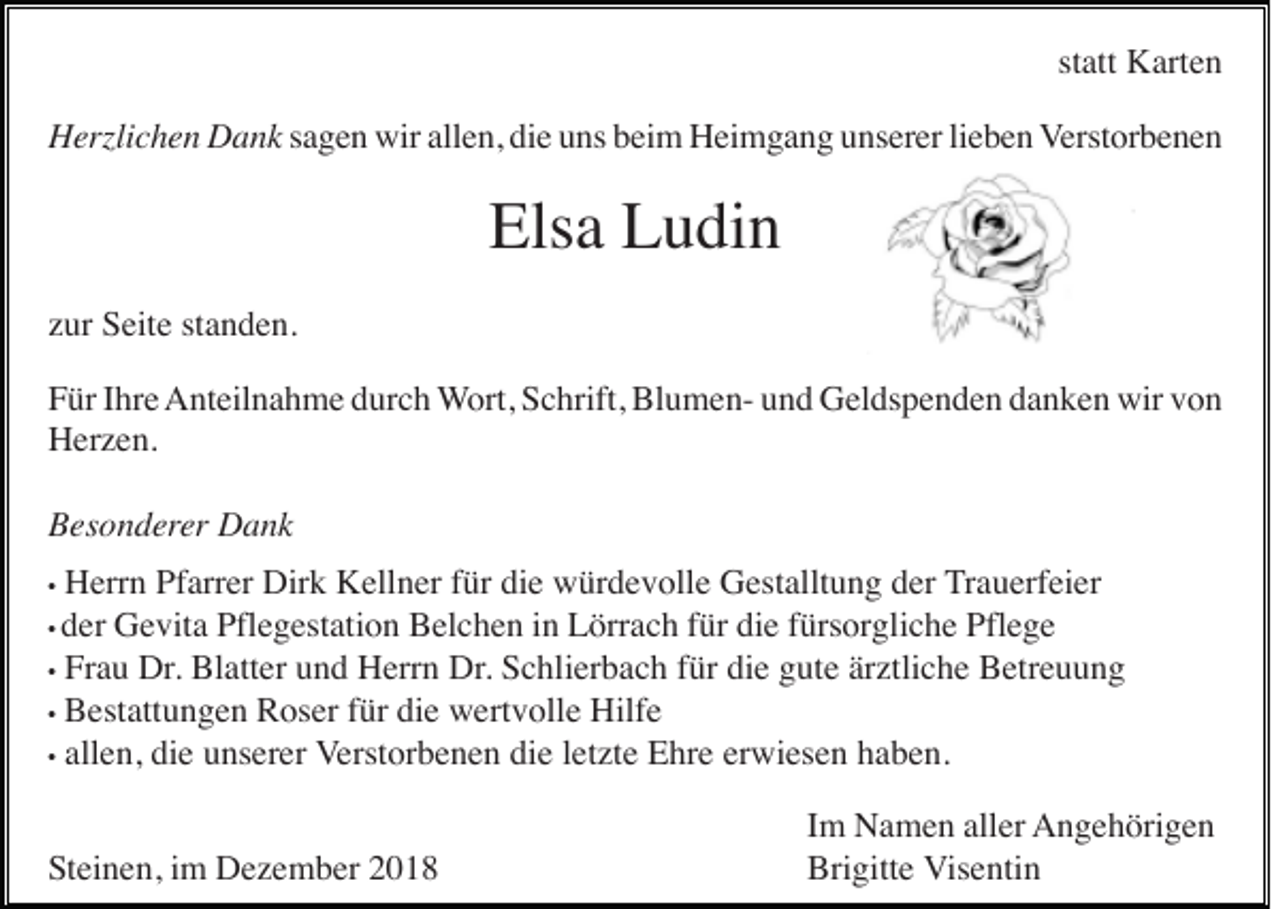<p>statt Karten<br />Herzlichen Dank sagen wir allen, die uns beim Heimgang unserer lieben Verstorbenen</p><p>Elsa Ludin<br />zur Seite standen.<br />Für Ihre Anteilnahme durch Wort, Schrift, Blumen- und Geldspenden danken wir von<br />Herzen.<br />Besonderer Dank<br />Herrn Pfarrer Dirk Kellner für die würdevolle Gestalltung der Trauerfeier<br />Gevita Pflegestation Belchen in Lörrach für die fürsorgliche Pflege<br />• Frau Dr. Blatter und Herrn Dr. Schlierbach für die gute ärztliche Betreuung<br />• Bestattungen Roser für die wertvolle Hilfe<br />• allen, die unserer Verstorbenen die letzte Ehre erwiesen haben.<br />•</p><p>• der</p><p>Steinen, im Dezember 2018</p><p>Im Namen aller Angehörigen<br />Brigitte Visentin</p>