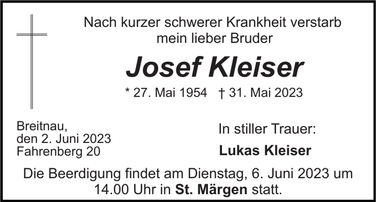 <p>Nach kurzer schwerer Krankheit verstarb<br />mein lieber Bruder</p><p>Josef Kleiser<br />* 27. Mai 1954 † 31. Mai 2023<br />Breitnau,<br />den 2. Juni 2023<br />Fahrenberg 20</p><p>In stiller Trauer:<br />Lukas Kleiser</p><p>Die Beerdigung findet am Dienstag, 6. Juni 2023 um<br />14.00 Uhr in St. Märgen statt.</p>
