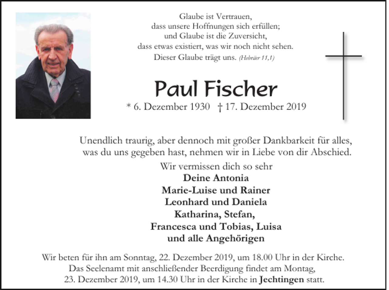 <p>Glaube ist Vertrauen,<br />dass unsere Hoffnungen sich erfüllen;<br />und Glaube ist die Zuversicht,<br />dass etwas existiert, was wir noch nicht sehen.<br />Dieser Glaube trägt uns. (Hebräer 11,1)</p><p>Paul Fischer</p><p>* 6. Dezember 1930 † 17. Dezember 2019<br />Unendlich traurig, aber dennoch mit großer Dankbarkeit für alles,<br />was du uns gegeben hast, nehmen wir in Liebe von dir Abschied.<br />Wir vermissen dich so sehr<br />Deine Antonia<br />Marie-Luise und Rainer<br />Leonhard und Daniela<br />Katharina, Stefan,<br />Francesca und Tobias, Luisa<br />und alle Angehörigen<br />Wir beten für ihn am Sonntag, 22. Dezember 2019, um 18.00 Uhr in der Kirche.<br />Das Seelenamt mit anschließender Beerdigung findet am Montag,<br />23. Dezember 2019, um 14.30 Uhr in der Kirche in Jechtingen statt.</p>