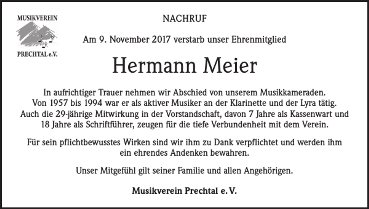 <p>NACHRUF<br />Am 9. November 2017 verstarb unser Ehrenmitglied</p><p>Hermann Meier<br />In aufrichtiger Trauer nehmen wir Abschied von unserem Musikkameraden.<br />Von 1957 bis 1994 war er als aktiver Musiker an der Klarinette und der Lyra tätig.<br />Auch die 29-jährige Mitwirkung in der Vorstandschaft, davon 7 Jahre als Kassenwart und<br />18 Jahre als Schriftführer, zeugen für die tiefe Verbundenheit mit dem Verein.<br />Für sein pflichtbewusstes Wirken sind wir ihm zu Dank verpflichtet und werden ihm<br />ein ehrendes Andenken bewahren.<br />Unser Mitgefühl gilt seiner Familie und allen Angehörigen.<br />Musikverein Prechtal e. V.</p>