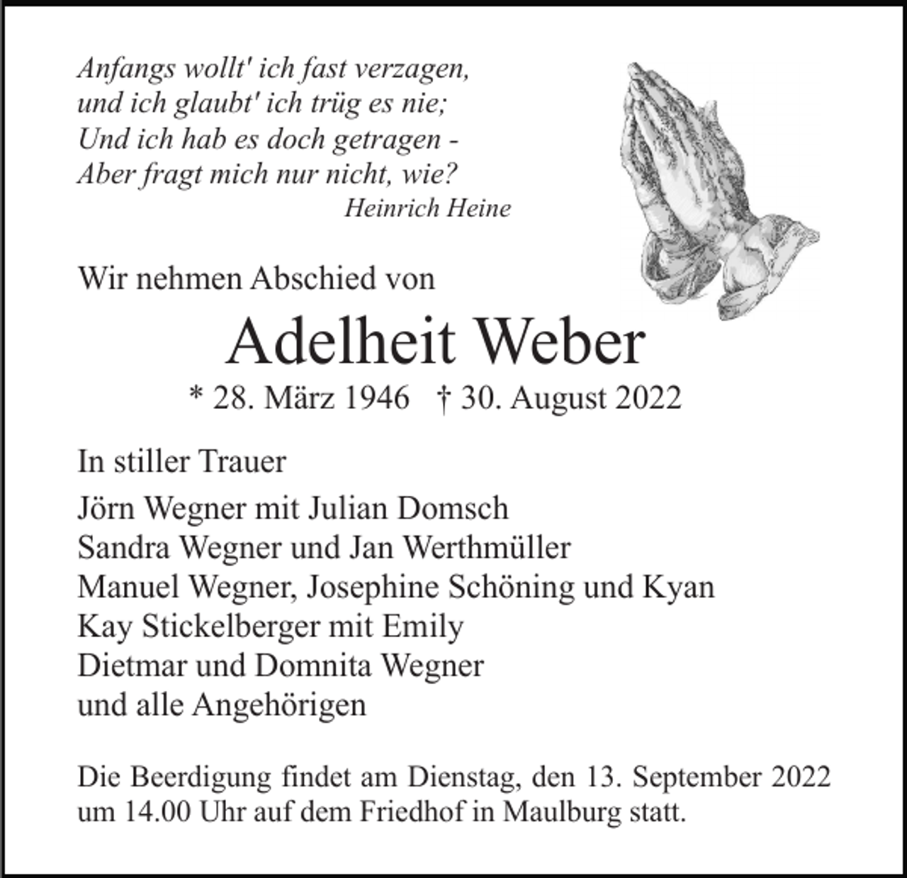<p>Anfangs wollt' ich fast verzagen,<br />und ich glaubt' ich trüg es nie;<br />Und ich hab es doch getragen Aber fragt mich nur nicht, wie?<br />Heinrich Heine</p><p>Wir nehmen Abschied von</p><p>Adelheit Weber<br />* 28. März 1946 † 30. August 2022<br />In stiller Trauer<br />Jörn Wegner mit Julian Domsch<br />Sandra Wegner und Jan Werthmüller<br />Manuel Wegner, Josephine Schöning und Kyan<br />Kay Stickelberger mit Emily<br />Dietmar und Domnita Wegner<br />und alle Angehörigen<br />Die Beerdigung findet am Dienstag, den 13. September 2022<br />um 14.00 Uhr auf dem Friedhof in Maulburg statt.</p>