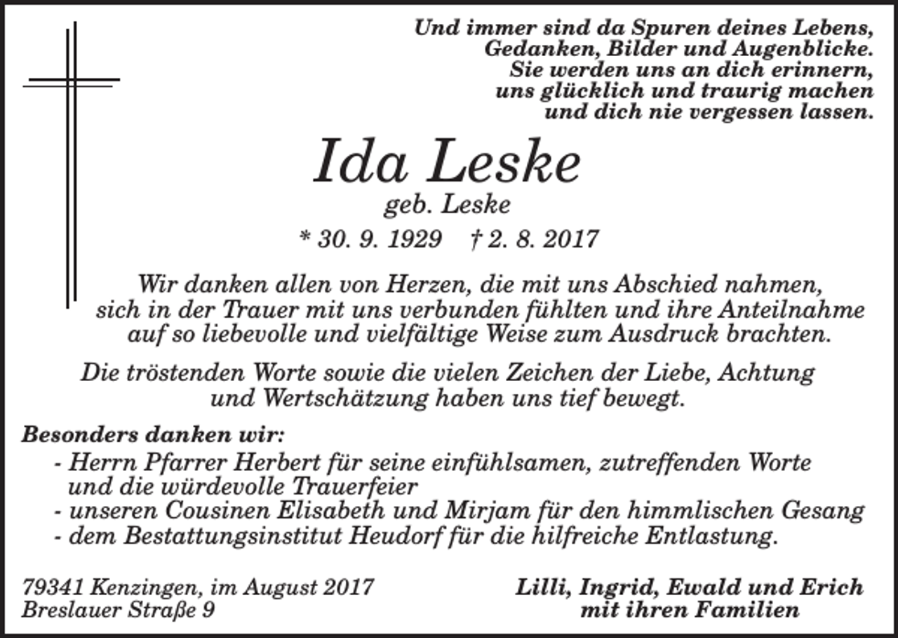 <p>Und immer sind da Spuren deines Lebens,<br />Gedanken, Bilder und Augenblicke.<br />Sie werden uns an dich erinnern,<br />uns glücklich und traurig machen<br />und dich nie vergessen lassen.</p><p>Ida Leske<br />geb. Leske</p><p>* 30. 9. 1929</p><p>† 2. 8. 2017</p><p>Wir danken allen von Herzen, die mit uns Abschied nahmen,<br />sich in der Trauer mit uns verbunden fühlten und ihre Anteilnahme<br />auf so liebevolle und vielfältige Weise zum Ausdruck brachten.<br />Die tröstenden Worte sowie die vielen Zeichen der Liebe, Achtung<br />und Wertschätzung haben uns tief bewegt.<br />Besonders danken wir:</p><p>- Herrn Pfarrer Herbert für seine einfühlsamen, zutreffenden Worte<br />und die würdevolle Trauerfeier<br />- unseren Cousinen Elisabeth und Mirjam für den himmlischen Gesang<br />- dem Bestattungsinstitut Heudorf für die hilfreiche Entlastung.<br />79341 Kenzingen, im August 2017<br />Breslauer Straße 9</p><p>Lilli, Ingrid, Ewald und Erich<br />mit ihren Familien</p>