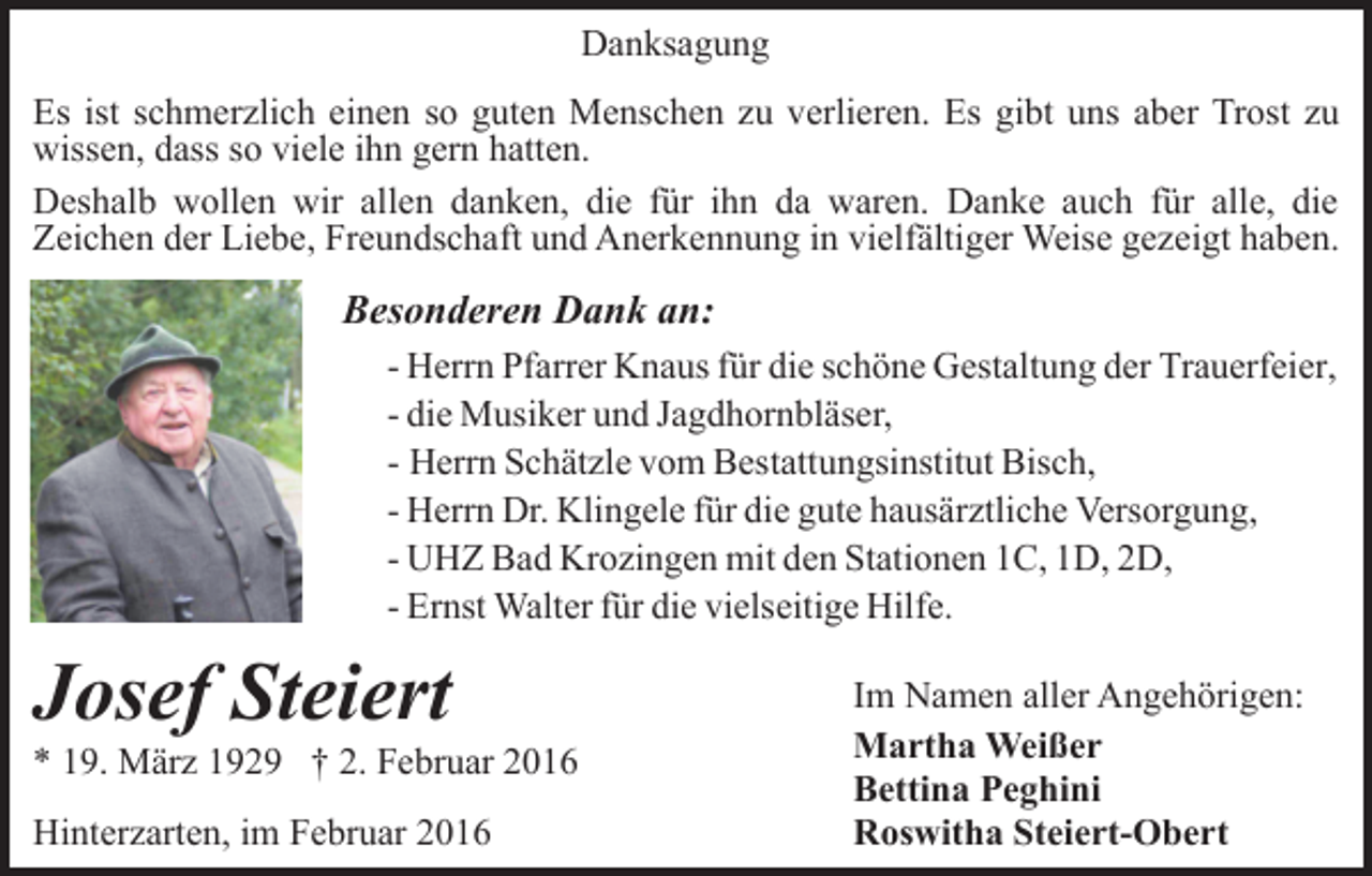 <p>Danksagung<br />Es ist schmerzlich einen so guten Menschen zu verlieren. Es gibt uns aber Trost zu<br />wissen, dass so viele ihn gern hatten.<br />Deshalb wollen wir allen danken, die für ihn da waren. Danke auch für alle, die<br />Zeichen der Liebe, Freundschaft und Anerkennung in vielfältiger Weise gezeigt haben.</p><p>Besonderen Dank an:<br />- Herrn Pfarrer Knaus für die schöne Gestaltung der Trauerfeier,<br />- die Musiker und Jagdhornbläser,<br />- Herrn Schätzle vom Bestattungsinstitut Bisch,<br />- Herrn Dr. Klingele für die gute hausärztliche Versorgung,<br />- UHZ Bad Krozingen mit den Stationen 1C, 1D, 2D,<br />- Ernst Walter für die vielseitige Hilfe.</p><p>Josef Steiert<br />* 19. März 1929 † 2. Februar 2016<br />Hinterzarten, im Februar 2016</p><p>Im Namen aller Angehörigen:<br />Martha Weißer<br />Bettina Peghini<br />Roswitha Steiert-Obert</p>