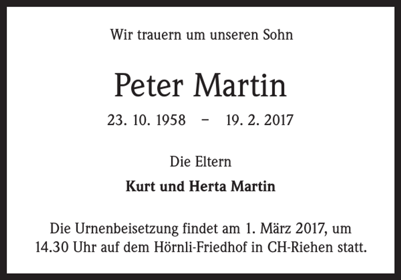 <p>Wir trauern um unseren Sohn</p><p>Peter Martin<br />23. 10. 1958 – 19. 2. 2017<br />Die Eltern<br />Kurt und Herta Martin<br />Die Urnenbeisetzung findet am 1. März 2017, um<br />14.30 Uhr auf dem Hörnli-Friedhof in CH-Riehen statt.</p>