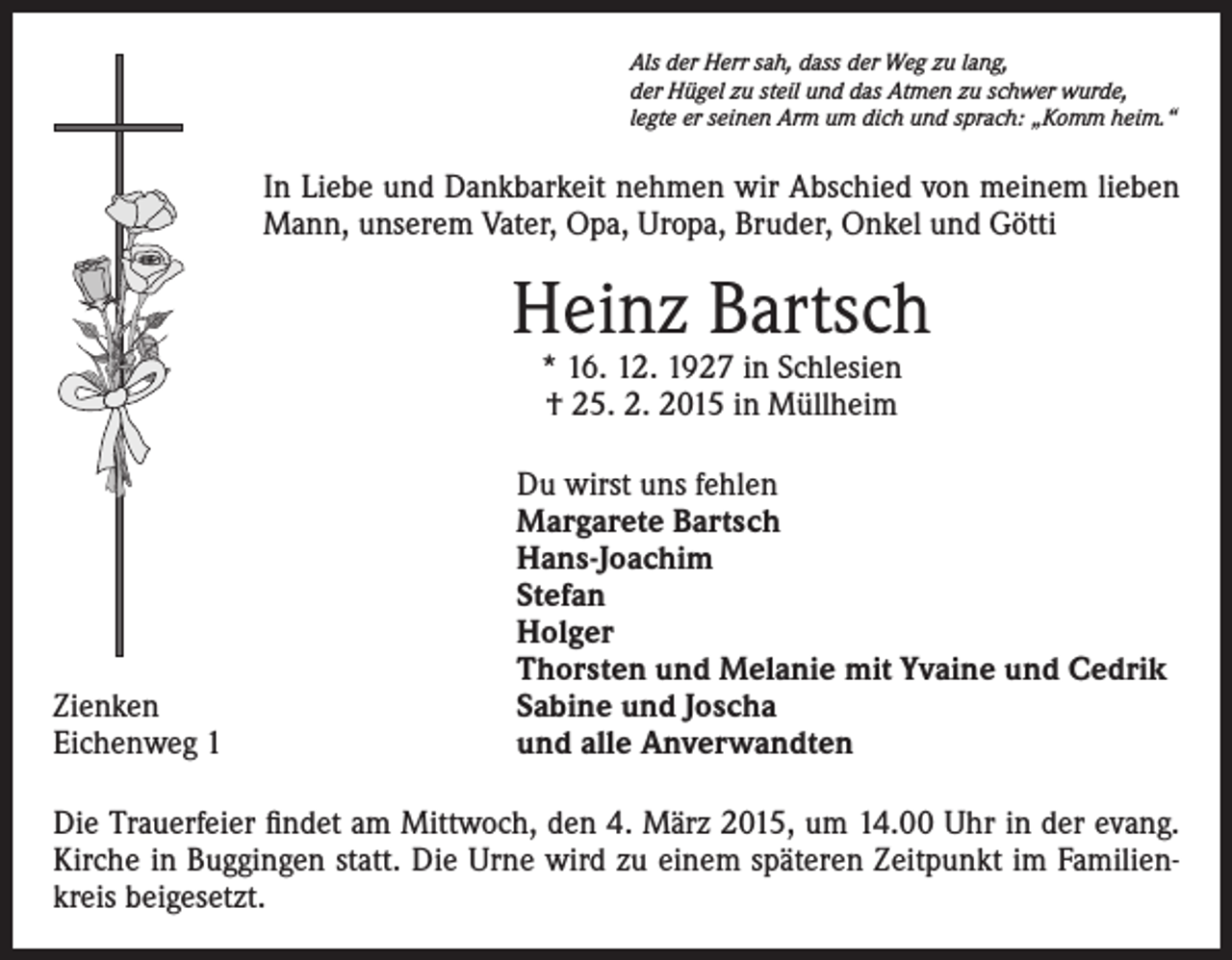 <p>Als der Herr sah, dass der Weg zu lang,<br />der Hügel zu steil und das Atmen zu schwer wurde,<br />legte er seinen Arm um dich und sprach: „Komm heim.“</p><p>In Liebe und Dankbarkeit nehmen wir Abschied von meinem lieben<br />Mann, unserem Vater, Opa, Uropa, Bruder, Onkel und Götti</p><p>Heinz Bartsch<br />* 16. 12. 1927 in Schlesien<br />† 25. 2. 2015 in Müllheim</p><p>Zienken<br />Eichenweg 1</p><p>Du wirst uns fehlen<br />Margarete Bartsch<br />Hans-Joachim<br />Stefan<br />Holger<br />Thorsten und Melanie mit Yvaine und Cedrik<br />Sabine und Joscha<br />und alle Anverwandten</p><p>Die Trauerfeier findet am Mittwoch, den 4. März 2015, um 14.00 Uhr in der evang.<br />Kirche in Buggingen statt. Die Urne wird zu einem späteren Zeitpunkt im Familienkreis beigesetzt.</p>