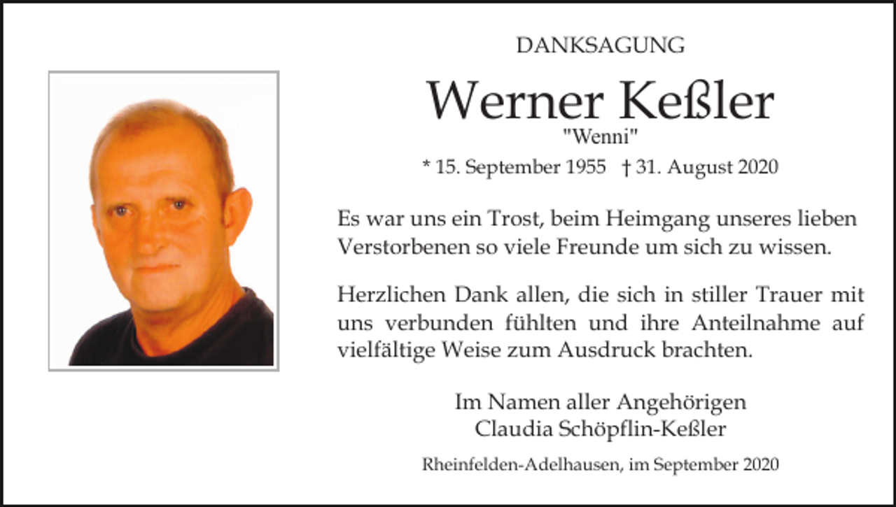 <p>DANKSAGUNG</p><p>Werner<br />Keßler<br />"Wenni"<br />* 15. September 1955 † 31. August 2020</p><p>Es war uns ein Trost, beim Heimgang unseres lieben<br />Verstorbenen so viele Freunde um sich zu wissen.<br />Herzlichen Dank allen, die sich in stiller Trauer mit<br />uns verbunden fühlten und ihre Anteilnahme auf<br />vielfältige Weise zum Ausdruck brachten.<br />Im Namen aller Angehörigen<br />Claudia Schöpflin-Keßler<br />Rheinfelden-Adelhausen, im September 2020</p>