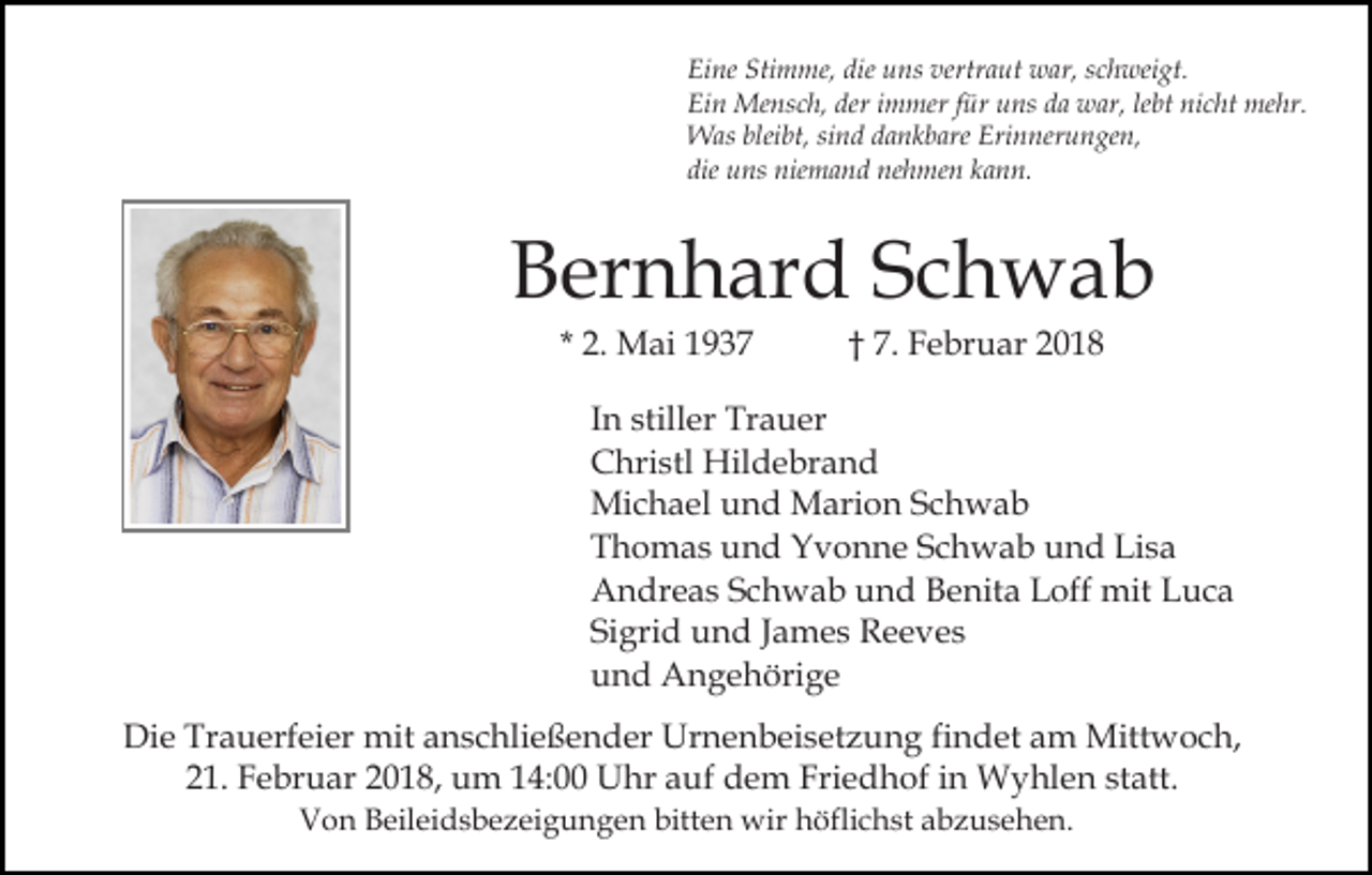 <p>Eine Stimme, die uns vertraut war, schweigt.<br />Ein Mensch, der immer für uns da war, lebt nicht mehr.<br />Was bleibt, sind dankbare Erinnerungen,<br />die uns niemand nehmen kann.</p><p>Bernhard Schwab<br />* 2. Mai 1937</p><p>† 7. Februar 2018</p><p>In stiller Trauer<br />Christl Hildebrand<br />Michael und Marion Schwab<br />Thomas und Yvonne Schwab und Lisa<br />Andreas Schwab und Benita Loff mit Luca<br />Sigrid und James Reeves<br />und Angehörige<br />Die Trauerfeier mit anschließender Urnenbeisetzung findet am Mittwoch,<br />21. Februar 2018, um 14:00 Uhr auf dem Friedhof in Wyhlen statt.<br />Von Beileidsbezeigungen bitten wir höflichst abzusehen.</p>