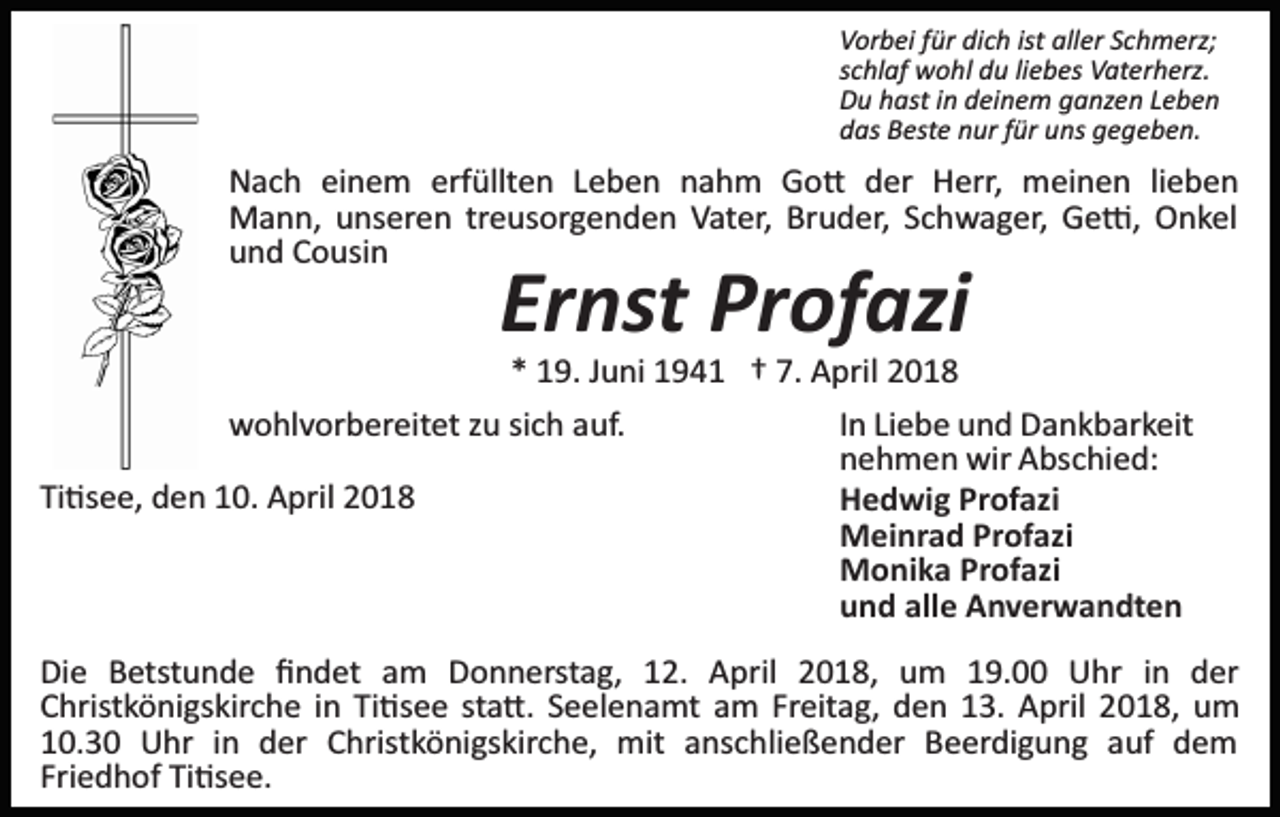 <p>Vorbei für dich ist aller Schmerz;<br />schlaf wohl du liebes Vaterherz.<br />Du hast in deinem ganzen Leben<br />das Beste nur für uns gegeben.</p><p>Nach einem erfüllten Leben nahm Go� der Herr, meinen lieben<br />Mann, unseren treusorgenden Vater, Bruder, Schwager, Ge�, Onkel<br />und Cousin</p><p>Ernst Profazi</p><p>* 19. Juni 1941 † 7. April 2018<br />wohlvorbereitet zu sich auf.<br />In Liebe und Dankbarkeit<br />nehmen wir Abschied:<br />Ti�see, den 10. April 2018<br />Hedwig Profazi<br />Meinrad Profazi<br />Monika Profazi<br />und alle Anverwandten<br />Die Betstunde ﬁndet am Donnerstag, 12. April 2018, um 19.00 Uhr in der<br />Christkönigskirche in Ti�see sta�. Seelenamt am Freitag, den 13. April 2018, um<br />10.30 Uhr in der Christkönigskirche, mit anschließender Beerdigung auf dem<br />Friedhof Ti�see.</p>