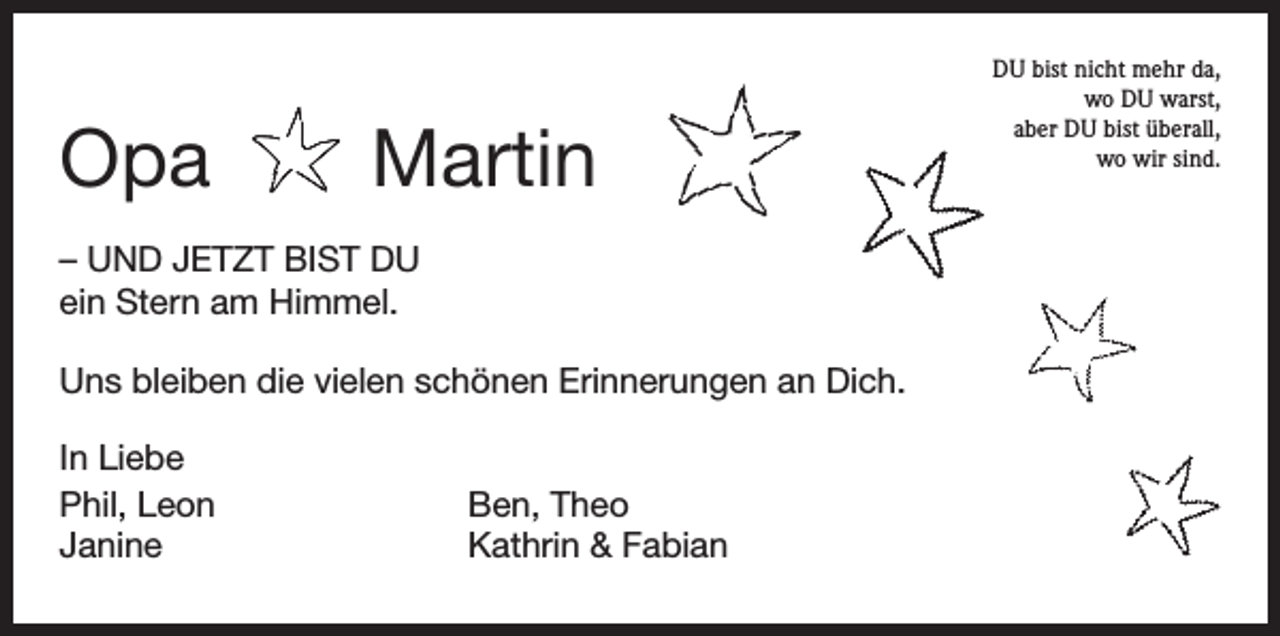 <p>Opa Martin<br />– UND JETZT BIST DU<br />ein Stern am Himmel.<br />Uns bleiben die vielen schönen Erinnerungen an Dich.<br />In Liebe<br />Phil, Leon<br />Janine</p><p>Ben, Theo<br />Kathrin &amp; Fabian</p><p>DU bist nicht mehr da,<br />wo DU warst,<br />aber DU bist überall,<br />wo wir sind.</p>