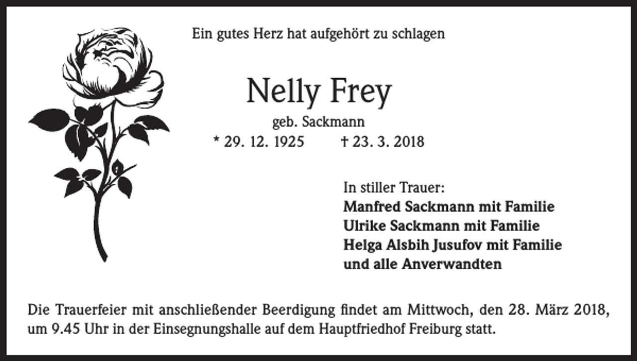 <p>Ein gutes Herz hat aufgehört zu schlagen</p><p>Nelly Frey<br />geb. Sackmann<br />* 29. 12. 1925<br />† 23. 3. 2018<br />In stiller Trauer:<br />Manfred Sackmann mit Familie<br />Ulrike Sackmann mit Familie<br />Helga Alsbih Jusufov mit Familie<br />und alle Anverwandten<br />Die Trauerfeier mit anschließender Beerdigung findet am Mittwoch, den 28. März 2018,<br />um 9.45 Uhr in der Einsegnungshalle auf dem Hauptfriedhof Freiburg statt.</p>