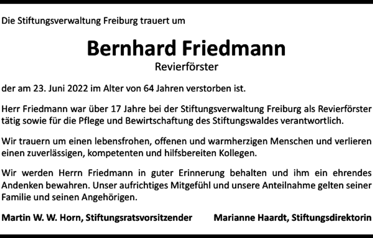 <p>Die Stiftungsverwaltung Freiburg trauert um</p><p>Bernhard Friedmann<br />Revierförster</p><p>der am 23. Juni 2022 im Alter von 64 Jahren verstorben ist.<br />Herr Friedmann war über 17 Jahre bei der Stiftungsverwaltung Freiburg als Revierförster<br />tätig sowie für die Pflege und Bewirtschaftung des Stiftungswaldes verantwortlich.<br />Wir trauern um einen lebensfrohen, offenen und warmherzigen Menschen und verlieren<br />einen zuverlässigen, kompetenten und hilfsbereiten Kollegen.<br />Wir werden Herrn Friedmann in guter Erinnerung behalten und ihm ein ehrendes<br />­Andenken bewahren. Unser aufrichtiges Mitgefühl und unsere Anteilnahme gelten seiner<br />Familie und seinen Angehörigen.<br />Martin W. W. Horn, Stiftungsratsvorsitzender</p><p>Marianne Haardt, Stiftungsdirektorin</p>