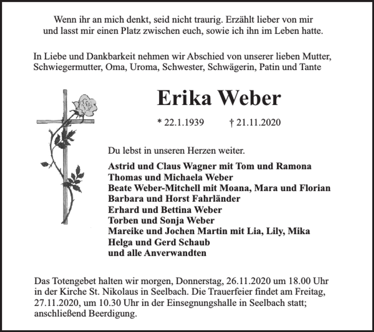 <p>Wenn ihr an mich denkt, seid nicht traurig. Erzählt lieber von mir<br />und lasst mir einen Platz zwischen euch, sowie ich ihn im Leben hatte.<br />In Liebe und Dankbarkeit nehmen wir Abschied von unserer lieben Mutter,<br />Schwiegermutter, Oma, Uroma, Schwester, Schwägerin, Patin und Tante</p><p>Erika Weber<br />* 22.1.1939</p><p>† 21.11.2020</p><p>Du lebst in unseren Herzen weiter.<br />Astrid und Claus Wagner mit Tom und Ramona<br />Thomas und Michaela Weber<br />Beate Weber-Mitchell mit Moana, Mara und Florian<br />Barbara und Horst Fahrländer<br />Erhard und Bettina Weber<br />Torben und Sonja Weber<br />Mareike und Jochen Martin mit Lia, Lily, Mika<br />Helga und Gerd Schaub<br />und alle Anverwandten<br />Das Totengebet halten wir morgen, Donnerstag, 26.11.2020 um 18.00 Uhr<br />in der Kirche St. Nikolaus in Seelbach. Die Trauerfeier findet am Freitag,<br />27.11.2020, um 10.30 Uhr in der Einsegnungshalle in Seelbach statt;<br />anschließend Beerdigung.</p>