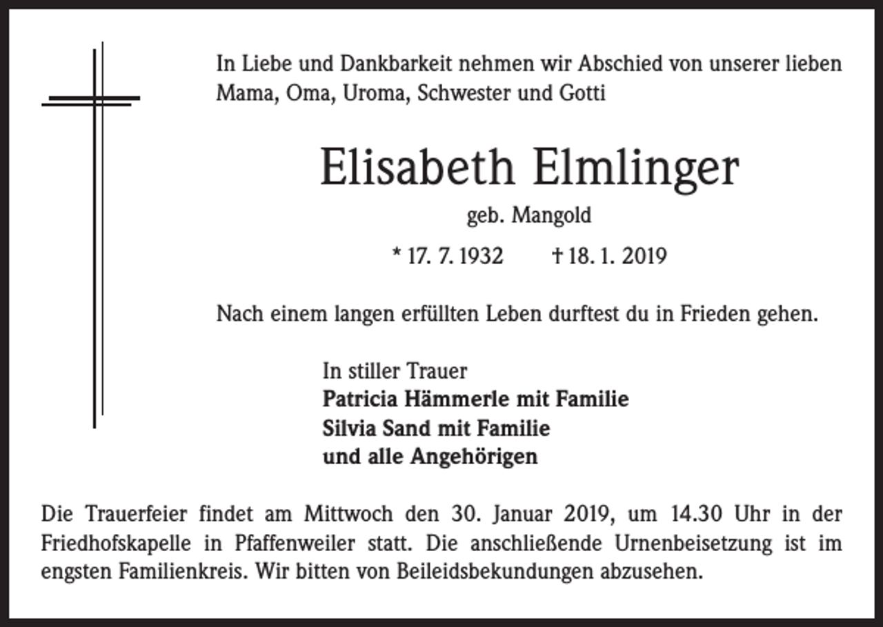 <p>In Liebe und Dankbarkeit nehmen wir Abschied von unserer lieben<br />Mama, Oma, Uroma, Schwester und Gotti</p><p>Elisabeth Elmlinger<br />geb. Mangold<br />* 17. 7. 1932 † 18. 1. 2019<br />Nach einem langen erfüllten Leben durftest du in Frieden gehen.<br />In stiller Trauer<br />Patricia Hämmerle mit Familie<br />Silvia Sand mit Familie<br />und alle Angehörigen<br />Die Trauerfeier findet am Mittwoch den 30. Januar 2019, um 14.30 Uhr in der<br />Friedhofskapelle in Pfaffenweiler statt. Die anschließende Urnenbeisetzung ist im<br />­engsten Familienkreis. Wir bitten von Beileidsbekundungen abzusehen.</p>