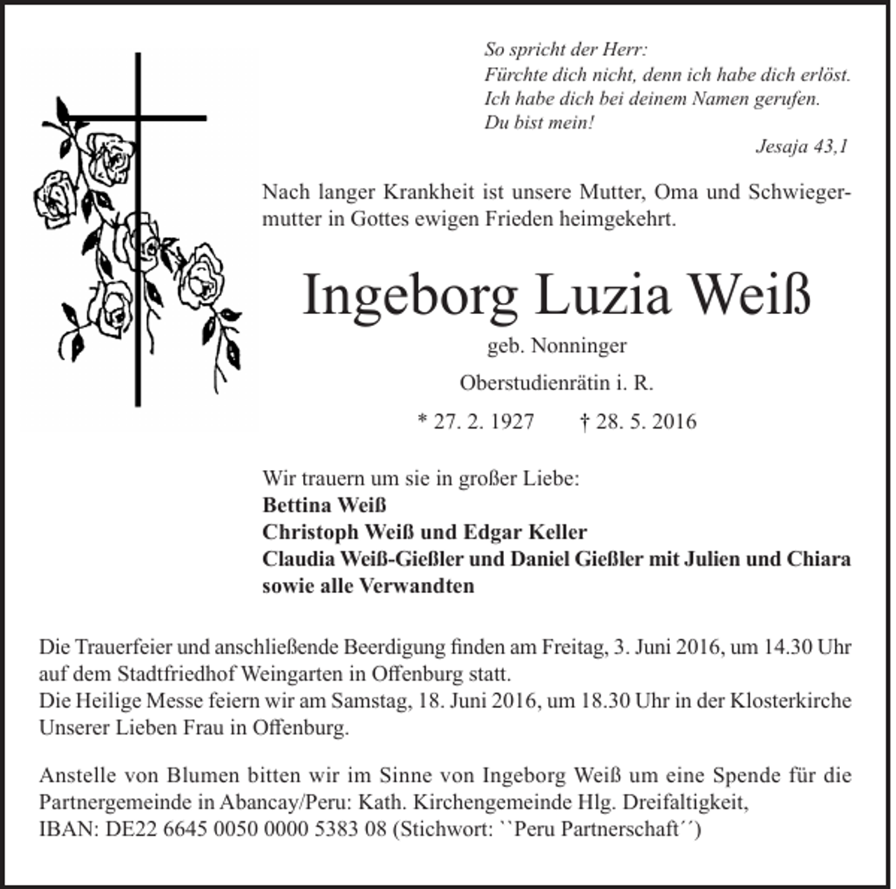 <p>So spricht der Herr:<br />Fürchte dich nicht, denn ich habe dich erlöst.<br />Ich habe dich bei deinem Namen gerufen.<br />Du bist mein!<br />Jesaja 43,1</p><p>Nach langer Krankheit ist unsere Mutter, Oma und Schwiegermutter in Gottes ewigen Frieden heimgekehrt.</p><p>Ingeborg Luzia Weiß<br />geb. Nonninger</p><p>Oberstudienrätin i. R.<br />* 27. 2. 1927</p><p>† 28. 5. 2016</p><p>Wir trauern um sie in großer Liebe:<br />Bettina Weiß<br />Christoph Weiß und Edgar Keller<br />Claudia Weiß-Gießler und Daniel Gießler mit Julien und Chiara<br />sowie alle Verwandten<br />Die Trauerfeier und anschließende Beerdigung finden am Freitag, 3. Juni 2016, um 14.30 Uhr<br />auf dem Stadtfriedhof Weingarten in Offenburg statt.<br />Die Heilige Messe feiern wir am Samstag, 18. Juni 2016, um 18.30 Uhr in der Klosterkirche<br />Unserer Lieben Frau in Offenburg.<br />Anstelle von Blumen bitten wir im Sinne von Ingeborg Weiß um eine Spende für die<br />Partnergemeinde in Abancay/Peru: Kath. Kirchengemeinde Hlg. Dreifaltigkeit,<br />IBAN: DE22 6645 005000 5383 08 (Stichwort: ``Peru Partnerschaft´´)</p>