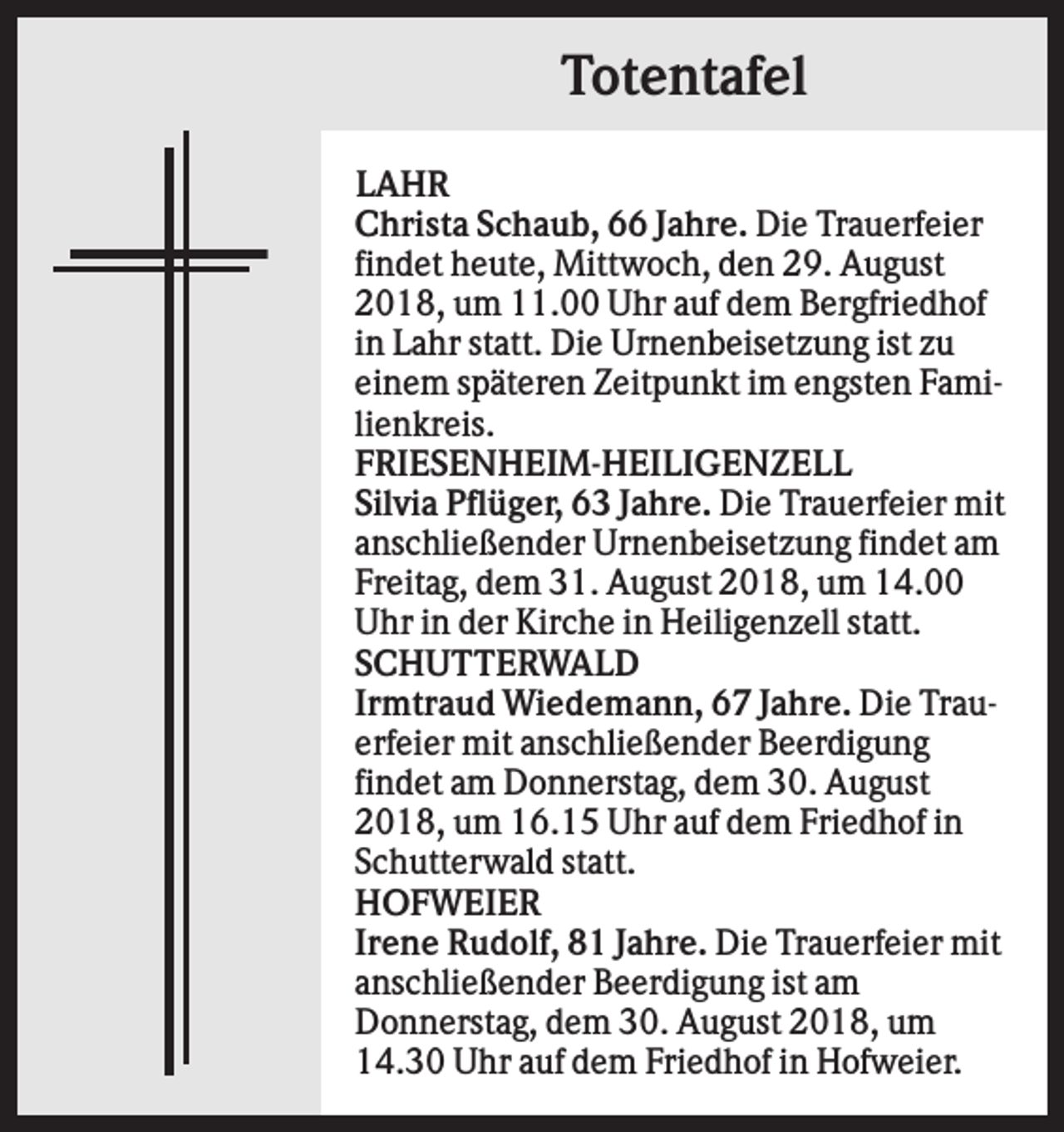 <p>Totentafel<br />LAHR<br />Christa Schaub, 66 Jahre. Die Trauerfeier<br />findet heute, Mittwoch, den 29. August<br />2018, um 11.00 Uhr auf dem Bergfriedhof<br />in Lahr statt. Die Urnenbeisetzung ist zu<br />einem späteren Zeitpunkt im engsten Familienkreis.<br />FRIESENHEIM-HEILIGENZELL<br />Silvia Pflüger, 63 Jahre. Die Trauerfeier mit<br />anschließender Urnenbeisetzung findet am<br />Freitag, dem 31. August 2018, um 14.00<br />Uhr in der Kirche in Heiligenzell statt.<br />SCHUTTERWALD<br />Irmtraud Wiedemann, 67 Jahre. Die Trauerfeier mit anschließender Beerdigung<br />findet am Donnerstag, dem 30. August<br />2018, um 16.15 Uhr auf dem Friedhof in<br />Schutterwald statt.<br />HOFWEIER<br />Irene Rudolf, 81 Jahre. Die Trauerfeier mit<br />anschließender Beerdigung ist am<br />Donnerstag, dem 30. August 2018, um<br />14.30 Uhr auf dem Friedhof in Hofweier.</p>