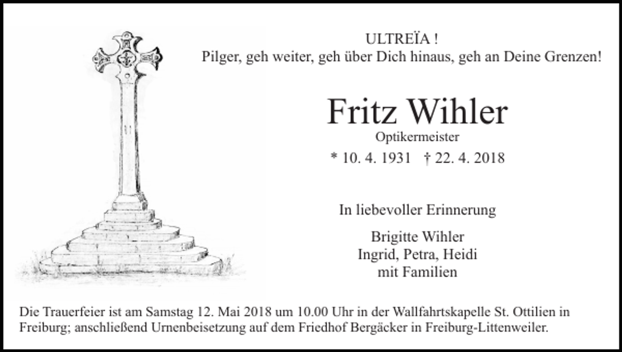 <p>..<br />UULTREIA<br />L T R EI A ! !<br />Pilger,<br />Pil g er, ggeh<br />e h weiter,<br />w eit er, ggeh<br />e h üüber<br />b er Dich<br />Di c h hinaus,<br />hi n a us, geh<br />g e h aann Deine<br />D e i n e Grenzen!<br />Gr e n z e n!</p><p>Frit<br />z Wihler<br />Wi hl er<br />Fritz<br />Optikermeister<br />O pti k er m eist er</p><p>4. 11931<br />4. 22018<br />** 110.<br />0. 4.<br />9 3 1 †† 222.<br />2. 4.<br />018<br />IInn li<br />liebevoller<br />e b e v oll er Erinnerung<br />Eri n n er u n g<br />Bri<br />Brigitte<br />gitt e Wihler<br />Wi hl er<br />IIngrid,<br />n gri d, Petra,<br />P etr a, Heidi<br />H ei di<br />mit<br />mit FFamilien<br />a mili e n<br />Di e TrTrauerfeier<br />Die<br />a u erf ei er ist<br />istaam<br />m SSamstag<br />a mst a g 112.<br />2. Mai<br />M ai 22018<br />0 1 8 uum<br />m 110.0. Uhr<br />U hr iin<br />n dder<br />er Wallfahrtskapelle<br />Wallf a hrt s k a p ell e St.<br />St. Ottilien<br />Ottili e n iinn<br />Fr<br />ei b ur g; aanschließend<br />ns c hli e ß e n d Urnenbeisetzung<br />U r n e n b eis et z u n g auf<br />a uf dem<br />d e m Friedhof<br />Fri e d h of Bergäcker<br />B er g ä c k er iinn Freiburg-Littenweiler.<br />Fr eib ur g- Litt e n w eil er.<br />Freiburg;</p>