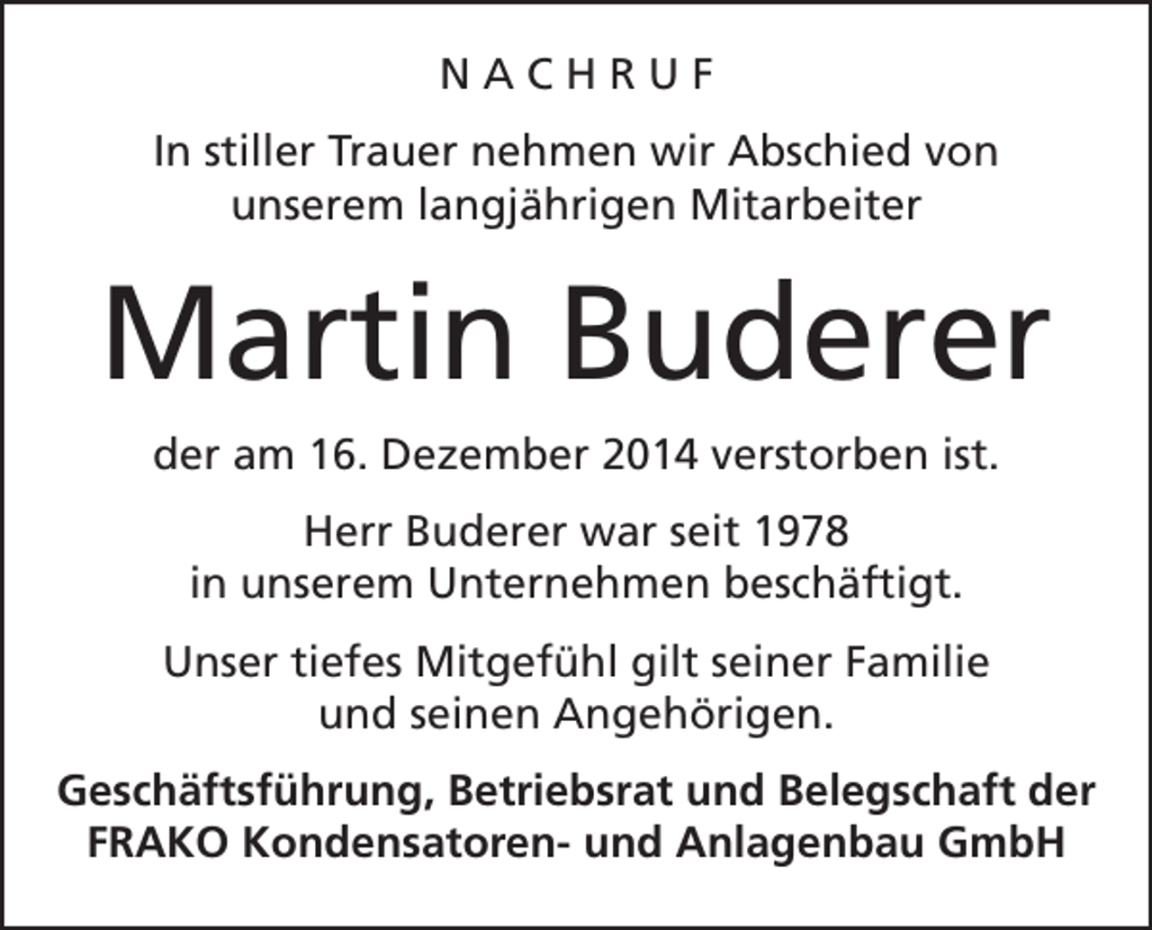 <p>NACHRUF<br />In stiller Trauer nehmen wir Abschied von<br />unserem langjährigen Mitarbeiter</p><p>Martin Buderer<br />der am 16. Dezember 2014 verstorben ist.<br />Herr Buderer war seit 1978<br />in unserem Unternehmen beschäftigt.<br />Unser tiefes Mitgefühl gilt seiner Familie<br />und seinen Angehörigen.<br />Geschäftsführung, Betriebsrat und Belegschaft der<br />FRAKO Kondensatoren- und Anlagenbau GmbH</p>