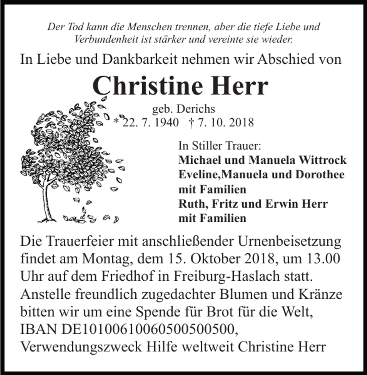 <p>Der Tod kann die Menschen trennen, aber die tiefe Liebe und<br />Verbundenheit ist stärker und vereinte sie wieder.</p><p>In Liebe und Dankbarkeit nehmen wir Abschied von</p><p>Christine Herr<br />geb. Derichs<br />* 22. 7. 1940 † 7. 10. 2018<br />In Stiller Trauer:<br />Michael und Manuela Wittrock<br />Eveline,Manuela und Dorothee<br />mit Familien<br />Ruth, Fritz und Erwin Herr<br />mit Familien</p><p>Die Trauerfeier mit anschließender Urnenbeisetzung<br />findet am Montag, dem 15. Oktober 2018, um 13.00<br />Uhr auf dem Friedhof in Freiburg-Haslach statt.<br />Anstelle freundlich zugedachter Blumen und Kränze<br />bitten wir um eine Spende für Brot für die Welt,<br />IBAN DE10100610060500500500,<br />Verwendungszweck Hilfe weltweit Christine Herr</p>