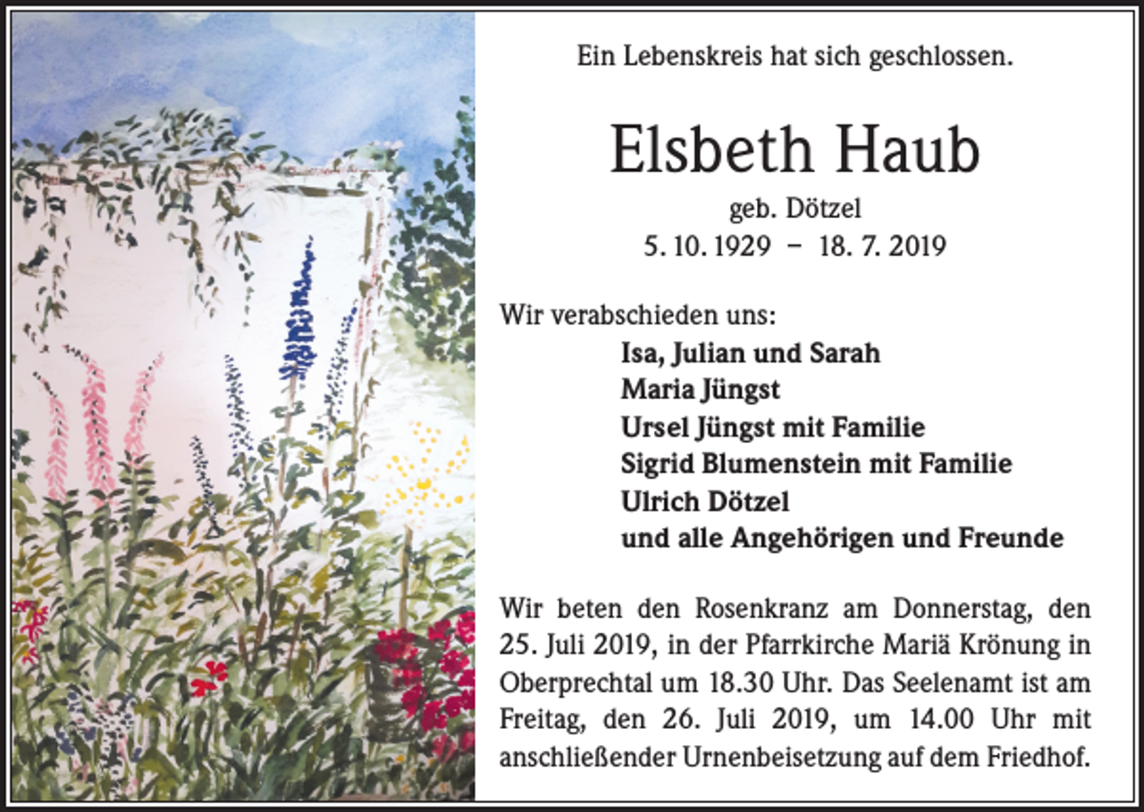 <p>Ein Lebenskreis hat sich geschlossen.</p><p>Elsbeth Haub<br />geb. Dötzel<br />5. 10. 1929 – 18. 7. 2019<br />Wir verabschieden uns:<br />Isa, Julian und Sarah<br />Maria Jüngst<br />Ursel Jüngst mit Familie<br />Sigrid Blumenstein mit Familie<br />Ulrich Dötzel<br />und alle Angehörigen und Freunde<br />Wir beten den Rosenkranz am Donnerstag, den<br />25. Juli 2019, in der Pfarrkirche Mariä Krönung in<br />Oberprechtal um 18.30 Uhr. Das Seelenamt ist am<br />Freitag, den 26. Juli 2019, um 14.00 Uhr mit<br />anschließender Urnenbeisetzung auf dem Friedhof.</p>