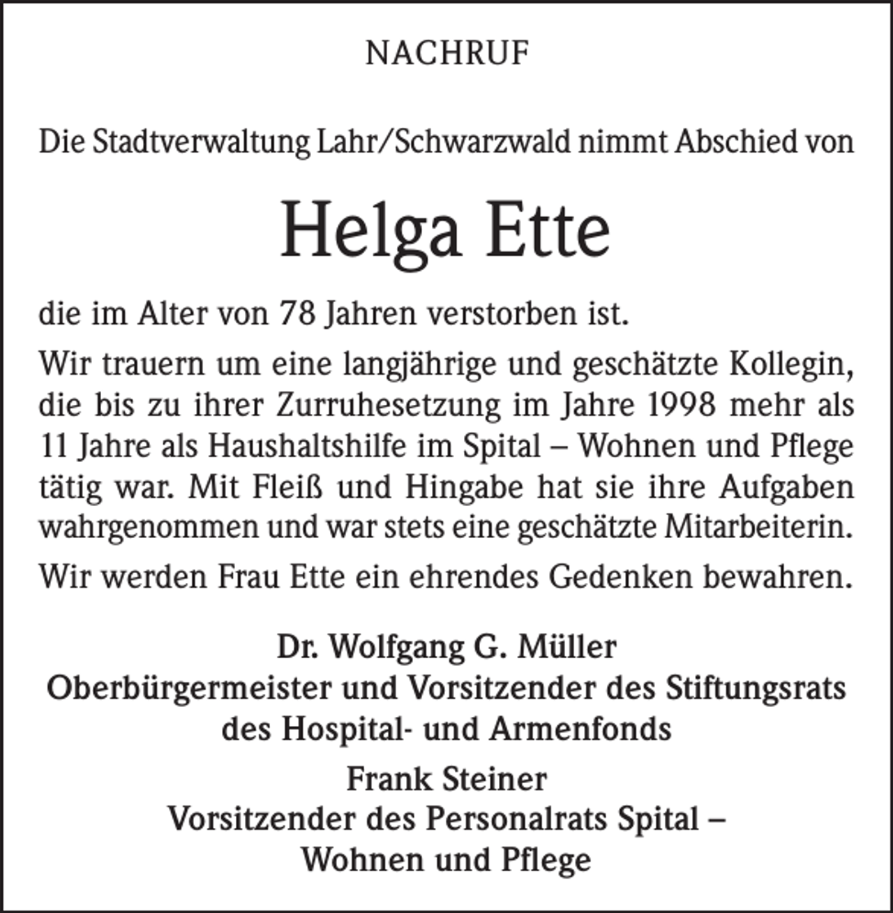 <p>NACHRUF<br />Die Stadtverwaltung Lahr/Schwarzwald nimmt Abschied von</p><p>Helga Ette<br />die im Alter von 78 Jahren verstorben ist.<br />Wir trauern um eine langjährige und geschätzte Kollegin,<br />die bis zu ihrer Zurruhesetzung im Jahre 1998 mehr als<br />11 Jahre als Haushaltshilfe im Spital – Wohnen und Pflege<br />tätig war. Mit Fleiß und Hingabe hat sie ihre Aufgaben<br />wahrgenommen und war stets eine geschätzte Mitarbeiterin.<br />Wir werden Frau Ette ein ehrendes Gedenken bewahren.<br />Dr. Wolfgang G. Müller<br />Oberbürgermeister und Vorsitzender des Stiftungsrats<br />des Hospital- und Armenfonds<br />Frank Steiner<br />Vorsitzender des Personalrats Spital –<br />Wohnen und Pflege</p>