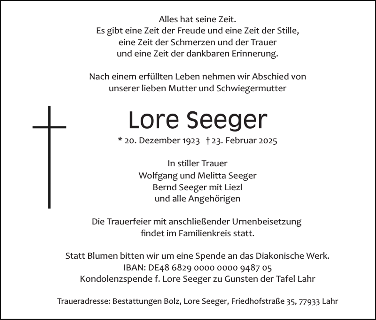 <p>Alles hat seine Zeit.<br />Es gibt eine Zeit der Freude und eine Zeit der Stille,<br />eine Zeit der Schmerzen und der Trauer<br />und eine Zeit der dankbaren Erinnerung.<br />Nach einem erfüllten Leben nehmen wir Abschied von<br />unserer lieben Mutter und Schwiegermutter</p><p>Lore Seeger<br />* 20. Dezember 1923 † 23. Februar 2025<br />In stiller Trauer<br />Wolfgang und Melitta Seeger<br />Bernd Seeger mit Liezl<br />und alle Angehörigen<br />Die Trauerfeier mit anschließender Urnenbeisetzung<br />ﬁndet im Familienkreis statt.<br />Statt Blumen bitten wir um eine Spende an das Diakonische Werk.<br />IBAN: DE48 6829 9487 05<br />Kondolenzspende f. Lore Seeger zu Gunsten der Tafel Lahr<br />Traueradresse: Bestattungen Bolz, Lore Seeger, Friedhofstraße 35, 77933 Lahr</p>