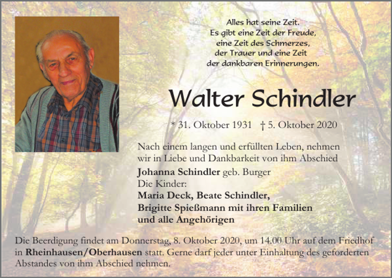 <p>Alles hat seine Zeit.<br />Es gibt eine Zeit der Freude,<br />eine Zeit des Schmerzes,<br />der Trauer und eine Zeit<br />der dankbaren Erinnerungen.</p><p>Walter Schindler<br />* 31. Oktober 1931 † 5. Oktober 2020<br />Nach einem langen und erfüllten Leben, nehmen<br />wir in Liebe und Dankbarkeit von ihm Abschied<br />Johanna Schindler geb. Burger<br />Die Kinder:<br />Maria Deck, Beate Schindler,<br />Brigitte Spießmann mit ihren Familien<br />und alle Angehörigen<br />Die Beerdigung findet am Donnerstag, 8. Oktober 2020, um 14.00 Uhr auf dem Friedhof<br />in Rheinhausen/Oberhausen statt. Gerne darf jeder unter Einhaltung des geforderten<br />Abstandes von ihm Abschied nehmen.</p>