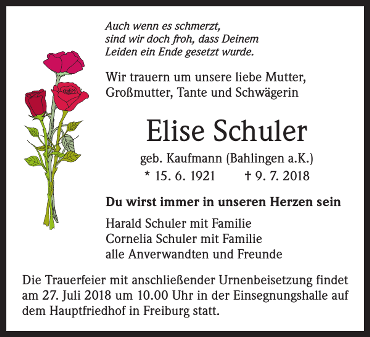<p>Auch wenn es schmerzt,<br />sind wir doch froh, dass Deinem<br />Leiden ein Ende gesetzt wurde.</p><p>Wir trauern um unsere liebe Mutter,<br />Großmutter, Tante und Schwägerin</p><p>Elise Schuler<br />geb. Kaufmann (Bahlingen a.K.)<br />* 15. 6. 1921 † 9. 7. 2018<br />Du wirst immer in unseren Herzen sein<br />Harald Schuler mit Familie<br />Cornelia Schuler mit Familie<br />alle Anverwandten und Freunde<br />Die Trauerfeier mit anschließender Urnenbeisetzung findet<br />am 27. Juli 2018 um 10.00 Uhr in der Einsegnungshalle auf<br />dem Hauptfriedhof in Freiburg statt.</p>