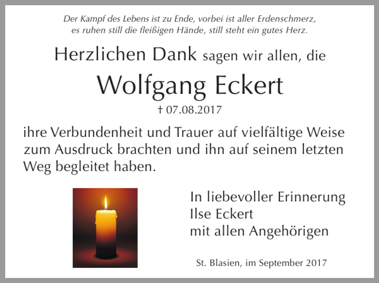 <p>Der Kampf des Lebens ist zu Ende, vorbei ist aller Erdenschmerz,<br />es ruhen still die fleißigen Hände, still steht ein gutes Herz.</p><p>Herzlichen Dank</p><p>sagen wir allen, die</p><p>Wolfgang Eckert<br />† 07.08.2017</p><p>ihre Verbundenheit und Trauer auf vielfältige Weise<br />zum Ausdruck brachten und ihn auf seinem letzten<br />Weg begleitet haben.<br />In liebevoller Erinnerung<br />Ilse Eckert<br />mit allen Angehörigen<br />St. Blasien, im September 2017</p>
