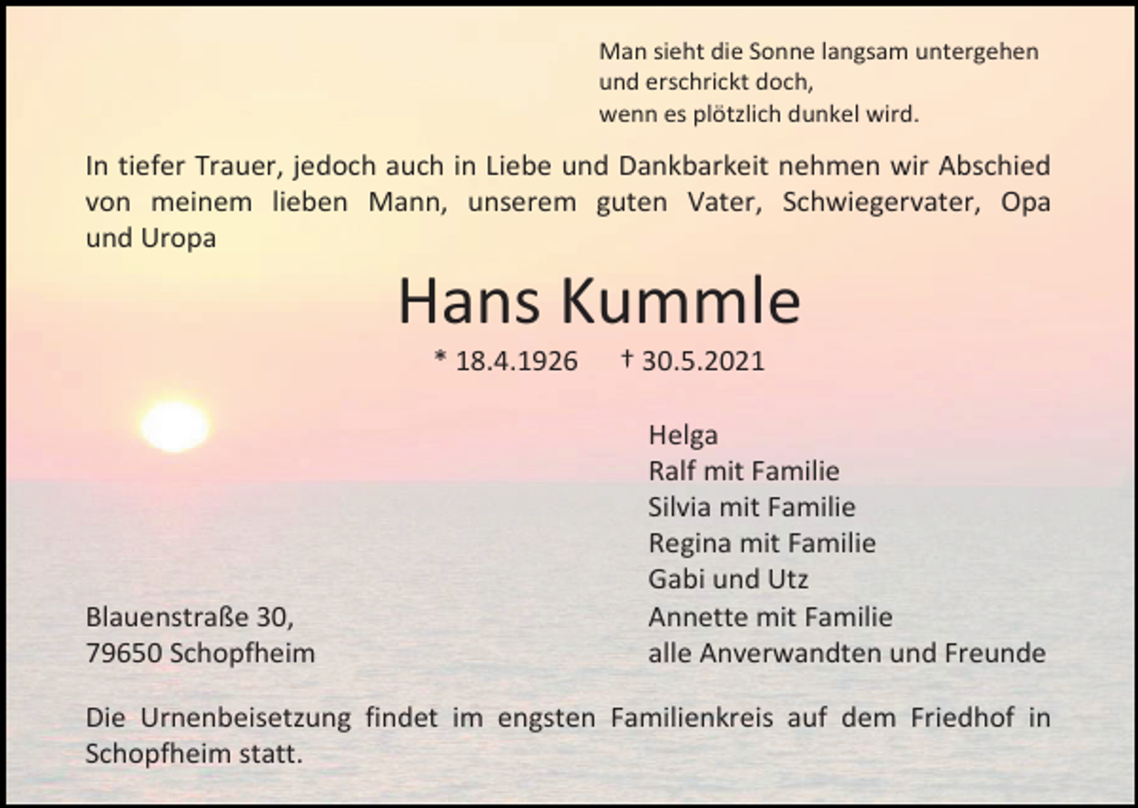 <p>Man sieht die Sonne langsam untergehen<br />und erschrickt doch,<br />wenn es plötzlich dunkel wird.</p><p>In tiefer Trauer, jedoch auch in Liebe und Dankbarkeit nehmen wir Abschied<br />von meinem lieben Mann, unserem guten Vater, Schwiegervater, Opa<br />und Uropa</p><p>Hans Kummle<br />* 18.4.1926</p><p>Blauenstraße 30,<br />79650 Schopfheim</p><p>† 30.5.2021<br />Helga<br />Ralf mit Familie<br />Silvia mit Familie<br />Regina mit Familie<br />Gabi und Utz<br />Annette mit Familie<br />alle Anverwandten und Freunde</p><p>Die Urnenbeisetzung findet im engsten Familienkreis auf dem Friedhof in<br />Schopfheim statt.</p>