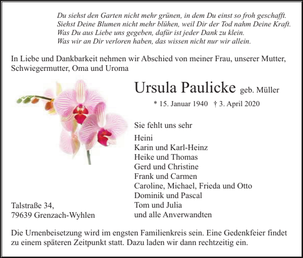 <p>Du siehst den Garten nicht mehr grünen, in dem Du einst so froh geschafft.<br />Siehst Deine Blumen nicht mehr blühen, weil Dir der Tod nahm Deine Kraft.<br />Was Du aus Liebe uns gegeben, dafür ist jeder Dank zu klein.<br />Was wir an Dir verloren haben, das wissen nicht nur wir allein.</p><p>In Liebe und Dankbarkeit nehmen wir Abschied von meiner Frau, unserer Mutter,<br />Schwiegermutter, Oma und Uroma</p><p>Ursula Paulicke geb. Müller<br />* 15. Januar 1940 † 3. April 2020</p><p>Sie fehlt uns sehr</p><p>Talstraße 34,<br />79639 Grenzach-Wyhlen</p><p>Heini<br />Karin und Karl-Heinz<br />Heike und Thomas<br />Gerd und Christine<br />Frank und Carmen<br />Caroline, Michael, Frieda und Otto<br />Dominik und Pascal<br />Tom und Julia<br />und alle Anverwandten</p><p>Die Urnenbeisetzung wird im engsten Familienkreis sein. Eine Gedenkfeier findet<br />zu einem späteren Zeitpunkt statt. Dazu laden wir dann rechtzeitig ein.</p>