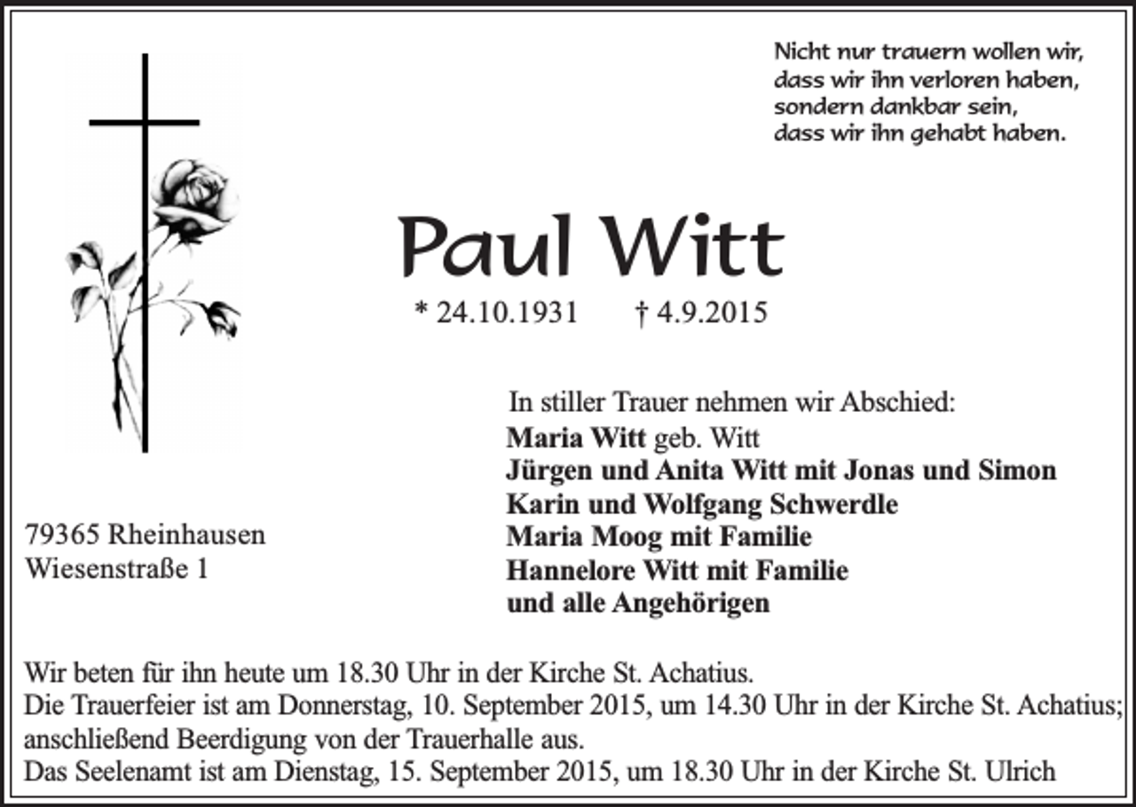 <p>Nicht nur trauern wollen wir,<br />dass wir ihn verloren haben,<br />sondern dankbar sein,<br />dass wir ihn gehabt haben.</p><p>Paul Witt<br />* 24.10.1931</p><p>79365 Rheinhausen<br />Wiesenstraße 1</p><p>† 4.9.2015</p><p>In stiller Trauer nehmen wir Abschied:<br />Maria Witt geb. Witt<br />Jürgen und Anita Witt mit Jonas und Simon<br />Karin und Wolfgang Schwerdle<br />Maria Moog mit Familie<br />Hannelore Witt mit Familie<br />und alle Angehörigen</p><p>Wir beten für ihn heute um 18.30 Uhr in der Kirche St. Achatius.<br />Die Trauerfeier ist am Donnerstag, 10. September 2015, um 14.30 Uhr in der Kirche St. Achatius;<br />anschließend Beerdigung von der Trauerhalle aus.<br />Das Seelenamt ist am Dienstag, 15. September 2015, um 18.30 Uhr in der Kirche St. Ulrich</p>