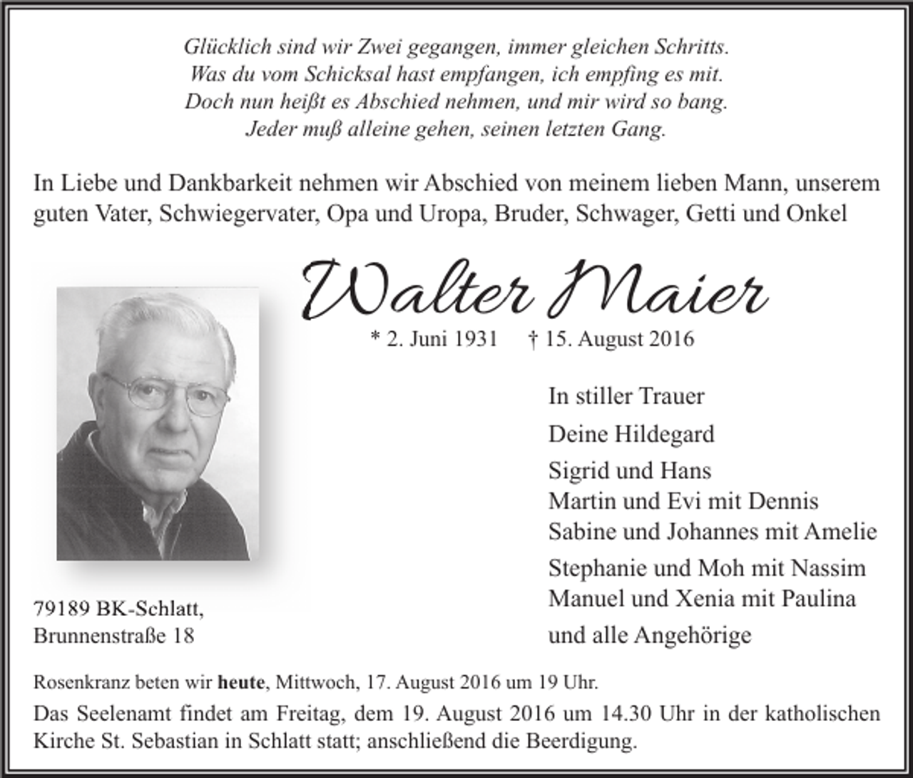 <p>Glücklich sind wir Zwei gegangen, immer gleichen Schritts.<br />Was du vom Schicksal hast empfangen, ich empfing es mit.<br />Doch nun heißt es Abschied nehmen, und mir wird so bang.<br />Jeder muß alleine gehen, seinen letzten Gang.</p><p>In Liebe und Dankbarkeit nehmen wir Abschied von meinem lieben Mann, unserem<br />guten Vater, Schwiegervater, Opa und Uropa, Bruder, Schwager, Getti und Onkel</p><p>Walter Maier<br />* 2. Juni 1931</p><p>79189 BK-Schlatt,<br />Brunnenstraße 18</p><p>† 15. August 2016</p><p>In stiller Trauer<br />Deine Hildegard<br />Sigrid und Hans<br />Martin und Evi mit Dennis<br />Sabine und Johannes mit Amelie<br />Stephanie und Moh mit Nassim<br />Manuel und Xenia mit Paulina<br />und alle Angehörige</p><p>Rosenkranz beten wir heute, Mittwoch, 17. August 2016 um 19 Uhr.</p><p>Das Seelenamt findet am Freitag, dem 19. August 2016 um 14.30 Uhr in der katholischen<br />Kirche St. Sebastian in Schlatt statt; anschließend die Beerdigung.</p>