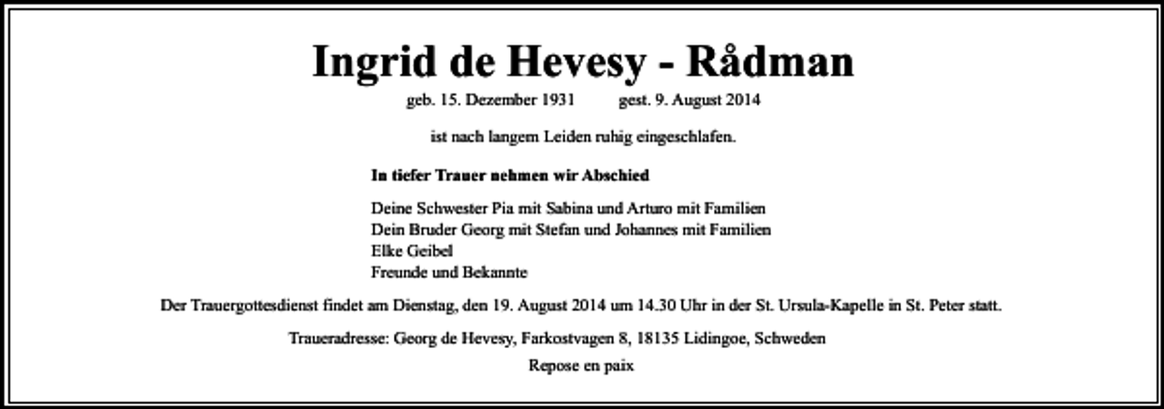 <p>Ingrid de Hevesy - Rådman<br />geb. 15. Dezember 1931</p><p>gest. 9. August 2014</p><p>ist nach langem Leiden ruhig eingeschlafen.<br />In tiefer Trauer nehmen wir Abschied<br />Deine Schwester Pia mit Sabina und Arturo mit Familien<br />Dein Bruder Georg mit Stefan und Johannes mit Familien<br />Elke Geibel<br />Freunde und Bekannte<br />Der Trauergottesdienst findet am Dienstag, den 19. August 2014 um 14.30 Uhr in der St. Ursula-Kapelle in St. Peter statt.<br />Traueradresse: Georg de Hevesy, Farkostvagen 8, 18135 Lidingoe, Schweden<br />Repose en paix</p>