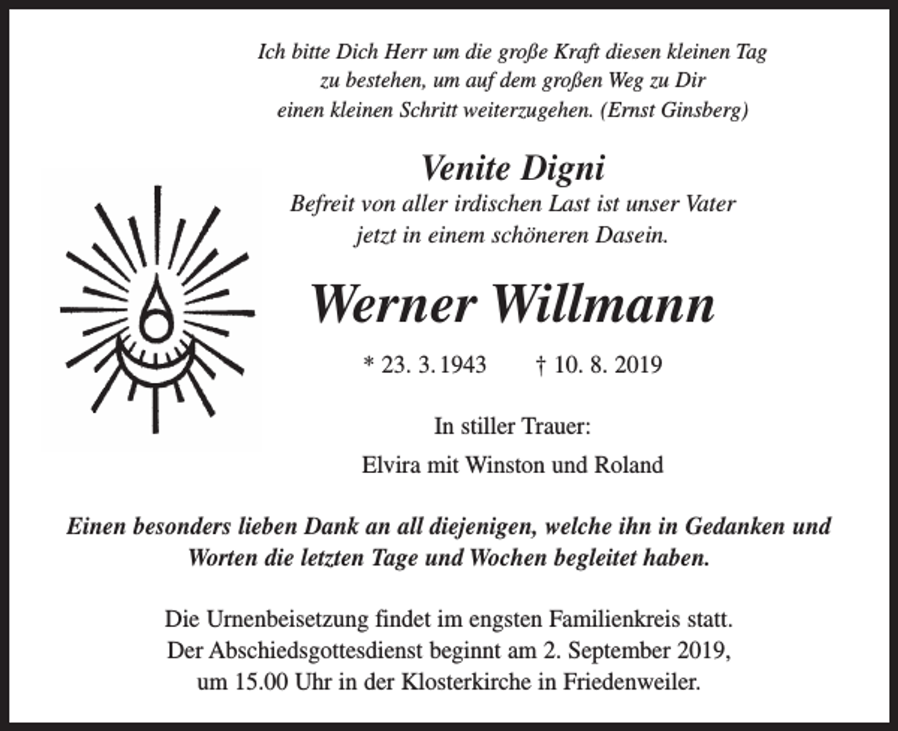 <p>Ich bitte Dich Herr um die große Kraft diesen kleinen Tag<br />zu bestehen, um auf dem großen Weg zu Dir<br />einen kleinen Schritt weiterzugehen. (Ernst Ginsberg)</p><p>Venite Digni<br />Befreit von aller irdischen Last ist unser Vater<br />jetzt in einem schöneren Dasein.</p><p>Werner Willmann<br />* 23. 3. 1943 † 10. 8. 2019<br />In stiller Trauer:<br />Elvira mit Winston und Roland<br />Einen besonders lieben Dank an all diejenigen, welche ihn in Gedanken und<br />Worten die letzten Tage und Wochen begleitet haben.<br />Die Urnenbeisetzung findet im engsten Familienkreis statt.<br />Der Abschiedsgottesdienst beginnt am 2. September 2019,<br />um 15.00 Uhr in der Klosterkirche in Friedenweiler.</p>