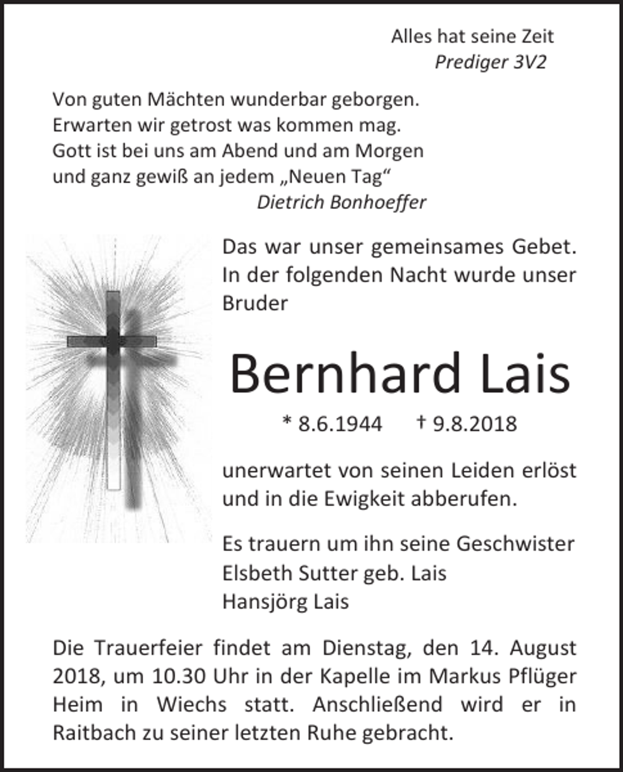 <p>Alles hat seine Zeit<br />Prediger 3V2<br />Von guten Mächten wunderbar geborgen.<br />Erwarten wir getrost was kommen mag.<br />Gott ist bei uns am Abend und am Morgen<br />und ganz gewiß an jedem „Neuen Tag“<br />Dietrich Bonhoeffer</p><p>Das war unser gemeinsames Gebet.<br />In der folgenden Nacht wurde unser<br />Bruder</p><p>Bernhard Lais<br />* 8.6.1944</p><p>† 9.8.2018</p><p>unerwartet von seinen Leiden erlöst<br />und in die Ewigkeit abberufen.<br />Es trauern um ihn seine Geschwister<br />Elsbeth Sutter geb. Lais<br />Hansjörg Lais<br />Die Trauerfeier findet am Dienstag, den 14. August<br />2018, um 10.30 Uhr in der Kapelle im Markus Pflüger<br />Heim in Wiechs statt. Anschließend wird er in<br />Raitbach zu seiner letzten Ruhe gebracht.</p>