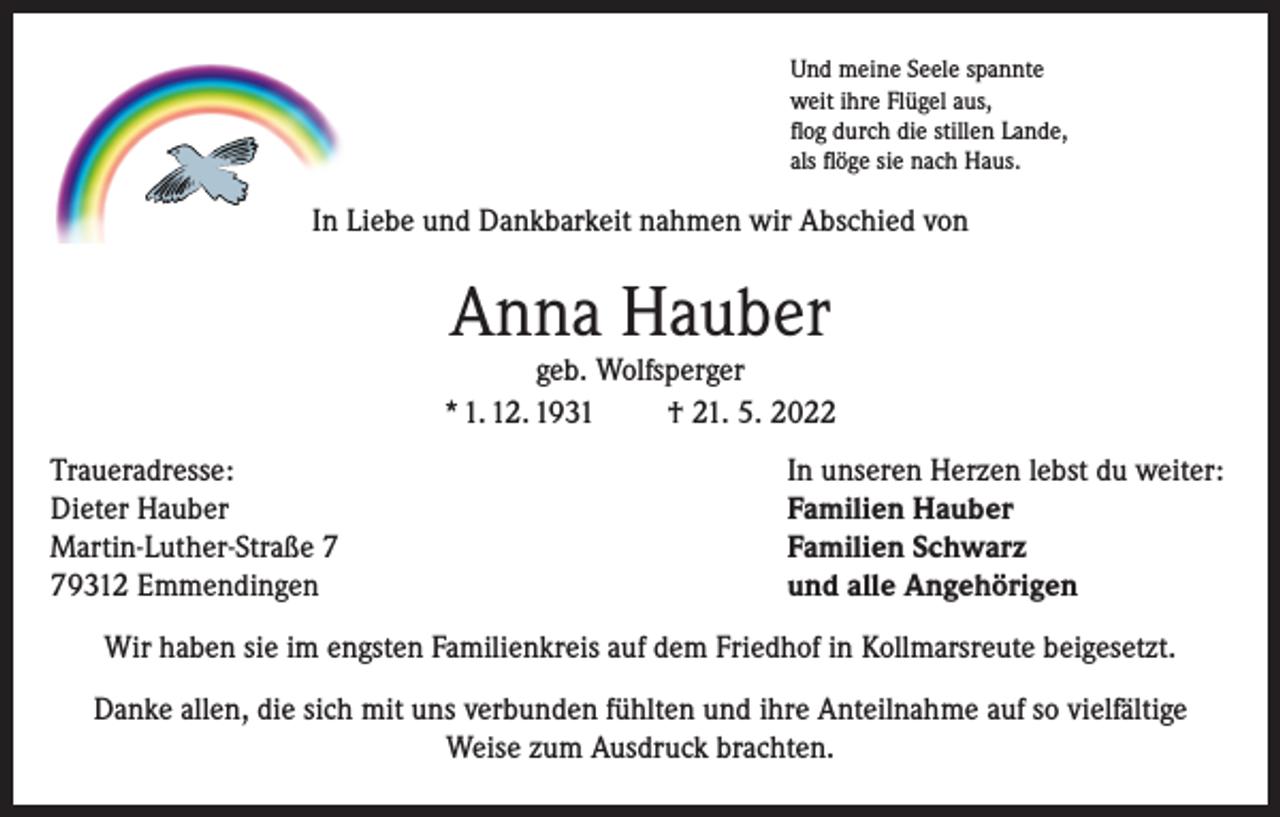 <p>Und meine Seele spannte<br />weit ihre Flügel aus,<br />flog durch die stillen Lande,<br />als flöge sie nach Haus.</p><p>In Liebe und Dankbarkeit nahmen wir Abschied von</p><p>Anna Hauber</p><p>geb. Wolfsperger<br />* 1. 12. 1931<br />† 21. 5. 2022<br />Traueradresse:<br />Dieter Hauber<br />Martin-Luther-Straße 9312 Emmendingen</p><p>In unseren Herzen lebst du weiter:<br />Familien Hauber<br />Familien Schwarz<br />und alle Angehörigen</p><p>Wir haben sie im engsten Familienkreis auf dem Friedhof in Kollmarsreute beigesetzt.<br />Danke allen, die sich mit uns verbunden fühlten und ihre Anteilnahme auf so vielfältige<br />Weise zum Ausdruck brachten.</p>