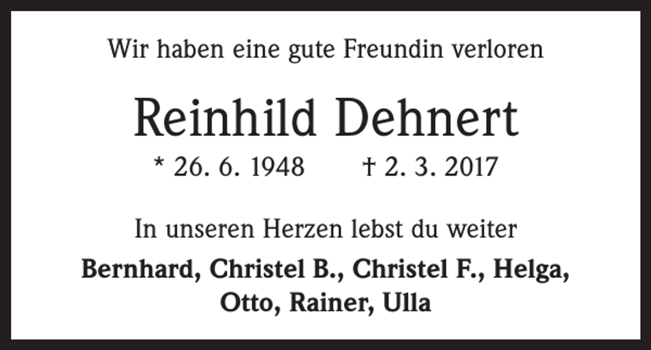 <p>Wir haben eine gute Freundin verloren</p><p>Reinhild Dehnert<br />* 26. 6. 1948 † 2. 3. 2017<br />In unseren Herzen lebst du weiter<br />Bernhard, Christel B., Christel F., Helga,<br />Otto, Rainer, Ulla</p>