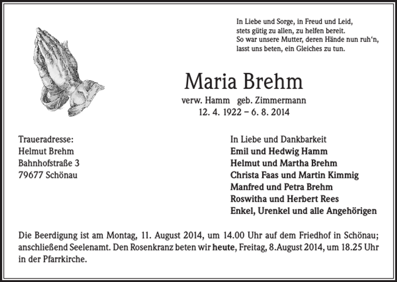 <p>In Liebe und Sorge, in Freud und Leid,<br />stets gütig zu allen, zu helfen bereit.<br />So war unsere Mutter, deren Hände nun ruh‘n,<br />lasst uns beten, ein Gleiches zu tun.</p><p>Maria Brehm</p><p>verw. Hamm geb. Zimmermann<br />12. 4. 1922 – 6. 8. 2014<br />Traueradresse:<br />Helmut Brehm<br />Bahnhofstraße 3<br />79677 Schönau</p><p>In Liebe und Dankbarkeit<br />Emil und Hedwig Hamm<br />Helmut und Martha Brehm<br />Christa Faas und Martin Kimmig<br />Manfred und Petra Brehm<br />Roswitha und Herbert Rees<br />Enkel, Urenkel und alle Angehörigen</p><p>Die Beerdigung ist am Montag, 11. August 2014, um 14.00 Uhr auf dem Friedhof in Schönau;<br />anschließend Seelenamt. Den Rosenkranz beten wir heute, Freitag, 8.August 2014, um 18.25 Uhr<br />in der Pfarrkirche.</p>